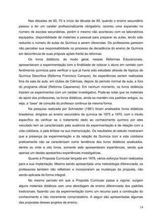 14
Nas décadas de 60, 70 e início da década de 80, quando o ensino secundário
passou a ter um caráter profissionalizante obrigatório, ocorreu uma expansão no
número de escolas secundárias, porém o mesmo não aconteceu com os laboratórios
equipados, disponibilidade de materiais e pessoal para preparar as aulas, tendo sido
reduzido o número de aulas de Química a serem oferecidas. Os professores parecem
não perceber sua responsabilidade no processo de decadência do ensino de Química
em decorrência de suas próprias ações frente às reformas.
Os livros didáticos, de modo geral, nessas Reformas Educacionais,
apresentavam a experimentação com a finalidade de colocar o aluno em contato com
fenômenos químicos para verificar o que já havia sido estudado através de tópicos de
Química Descritiva (Reforma Francisco Campos). As experiências seriam realizadas
fora da sala de aula, em clubes de Ciências, depois do período normal de aula, e fora
do programa oficial (Reforma Capanema). Em nenhum momento, os livros didáticos
traziam os experimentos com um caráter investigativo. Pode-se notar que os materiais
de apoio dos professores, os livros didáticos, ainda se mantém nos padrões antigos, ou
seja, a “base” de consulta do professor continua da mesma forma.
Na pesquisa realizada por Schnetzler (1981) foram analisados livros didáticos
brasileiros, dirigidos ao ensino secundário de química de 1875 a 1975, com o intuito
específico de verificar se o tratamento dado ao conhecimento químico por eles
veiculado tem se caracterizado pela ausência da experimentação e de relação com a
vida cotidiana, e pela ênfase na sua memorização. Os resultados do estudo mostraram
que a presença da experimentação e da relação da Química com a vida cotidiana
praticamente não se caracterizam como tendência dos livros didáticos analisados,
dentre os vinte e oito livros, somente sete apresentaram experiências, sendo que
apenas um destes apresentou experiências investigativas.
Quanto à Proposta Curricular lançada em 1978, vários esforços foram realizados
para a sua implantação. Mesmo sendo apresentada uma metodologia diferenciada, os
professores também não refletiram e incorporaram as mudanças da proposta, não
sendo aplicada de forma integral.
No mesmo período em que a Proposta Curricular passa a vigorar, surgem
alguns materiais didáticos com uma abordagem de ensino diferenciada dos padrões
tradicionais, fazendo uso da experimentação como um recurso para a construção do
conhecimento e não meramente comprobatório. A seguir são apresentadas algumas
das propostas desses projetos de ensino:
 