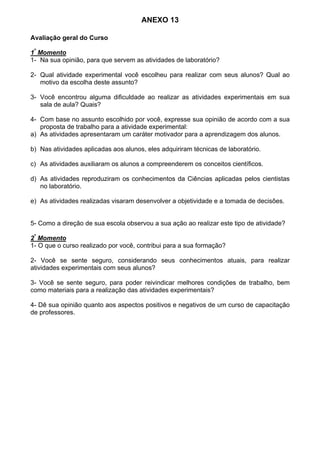 ANEXO 13
Avaliação geral do Curso
1º
Momento
1- Na sua opinião, para que servem as atividades de laboratório?
2- Qual atividade experimental você escolheu para realizar com seus alunos? Qual ao
motivo da escolha deste assunto?
3- Você encontrou alguma dificuldade ao realizar as atividades experimentais em sua
sala de aula? Quais?
4- Com base no assunto escolhido por você, expresse sua opinião de acordo com a sua
proposta de trabalho para a atividade experimental:
a) As atividades apresentaram um caráter motivador para a aprendizagem dos alunos.
b) Nas atividades aplicadas aos alunos, eles adquiriram técnicas de laboratório.
c) As atividades auxiliaram os alunos a compreenderem os conceitos científicos.
d) As atividades reproduziram os conhecimentos da Ciências aplicadas pelos cientistas
no laboratório.
e) As atividades realizadas visaram desenvolver a objetividade e a tomada de decisões.
5- Como a direção de sua escola observou a sua ação ao realizar este tipo de atividade?
2º
Momento
1- O que o curso realizado por você, contribui para a sua formação?
2- Você se sente seguro, considerando seus conhecimentos atuais, para realizar
atividades experimentais com seus alunos?
3- Você se sente seguro, para poder reivindicar melhores condições de trabalho, bem
como materiais para a realização das atividades experimentais?
4- Dê sua opinião quanto aos aspectos positivos e negativos de um curso de capacitação
de professores.
 