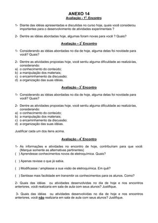 ANEXO 14
Avaliação - 1o
. Encontro
1- Diante das idéias apresentadas e discutidas no curso hoje, quais você considerou
importantes para o desenvolvimento de atividades experimentais ?
2- Dentre as idéias abordadas hoje, algumas foram novas para você ? Quais?
Avaliação – 2º
Encontro
1- Considerando as idéias abordadas no dia de hoje, alguma delas foi novidade para
você? Quais?
2- Dentre as atividades propostas hoje, você sentiu alguma dificuldade ao realizá-las,
considerando:
a) o conhecimento do conteúdo;
b) a manipulação dos materiais;
c) o encaminhamento da discussão;
d) a organização das suas idéias.
Avaliação - 3º
Encontro
1- Considerando as idéias abordadas no dia de hoje, alguma delas foi novidade para
você? Quais?
2- Dentre as atividades propostas hoje, você sentiu alguma dificuldade ao realizá-las,
considerando:
a) o conhecimento do conteúdo;
b) a manipulação dos materiais;
c) o encaminhamento da discussão;
d) a organização das suas idéias.
Justificar cada um dos itens acima.
Avaliação - 4º
Encontro
1- As informações e atividades no encontro de hoje, contribuíram para que você:
(Marque somente as alternativas pertinentes)
( ) Aprendesse conhecimentos novos de eletroquímica. Quais?
( ) Apenas revisse o que já sabia.
( ) Modificasse / ampliasse a sua visão de eletroquímica. Em quê?
( ) Sentisse mais facilidade em transmitir os conhecimentos para os alunos. Como?
2- Quais das idéias ou atividades desenvolvidas no dia de hoje e nos encontros
anteriores, você realizaria em sala de aula com seus alunos? Justifique.
3- Quais das idéias ou atividades desenvolvidas no dia de hoje e nos encontros
anteriores, você não realizaria em sala de aula com seus alunos? Justifique.
 