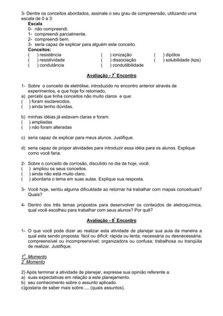 3- Dentre os conceitos abordados, assinale o seu grau de compreensão, utilizando uma
escala de 0 a 3:
Escala
0- não compreendi.
1- compreendi parcialmente.
2- compreendi bem.
3- seria capaz de explicar para alguém este conceito.
Conceitos:
( ) resistência ( ) ionização ( ) dipólos
( ) resistividade ( ) dissociação ( ) solubilidade (kps)
( ) condutância ( ) condutilbilidade
Avaliação - 7º
Encontro
1- Sobre o conceito de eletrólise, introduzido no encontro anterior através de
experimentos, e que hoje foi retomado,
a) percebi que tinha conceitos não muito claros e que:
( ) foram esclarecidos.
( ) ainda tenho dúvidas.
b) minhas idéias já estavam claras e foram:
( ) ampliadas
( ) não foram alteradas
c) seria capaz de explicar para meus alunos. Justifique.
d) seria capaz de propor atividades para introduzir essa idéia para os alunos. Explique
como você faria.
2- Sobre o conceito de corrosão, discutido no dia de hoje, você:
( ) ampliou os seus conceitos.
( ) ainda não está muito claro.
( ) abordaria o tema em suas aulas. Explique sua resposta.
3- Você hoje, sentiu alguma dificuldade ao retornar há trabalhar com mapas conceituais?
Quais?
4- Dentro dos três temas propostos para desenvolver os conteúdos de eletroquímica,
qual você escolheu para trabalhar com seus alunos? Por quê?
Avaliação - 8º
Encontro
1- O que você pode dizer ao realizar esta atividade de planejar sua aula da maneira a
qual esta sendo proposta: fácil ou difícil; rápida ou lenta; necessária ou desnecessária;
compreensível ou incompreensível; organizadora ou confusa; trabalhosa ou tranqüila
de realizar. Justifique.
10
. Momento
2º
Momento
2) Após terminar a atividade de planejar, expresse sua opinião referente a:
a) suas expectativas em relação a este planejamento.
b) seu conhecimento sobre o assunto aplicado.
c)gostaria de saber mais sobre..... (quais assuntos).
 