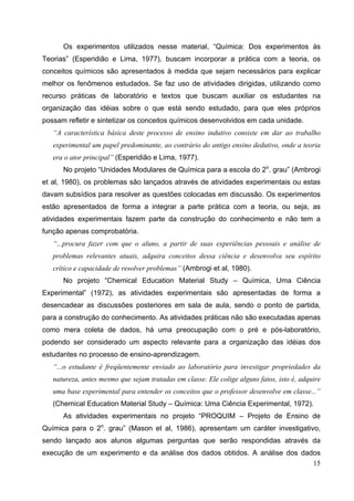 15
Os experimentos utilizados nesse material, “Química: Dos experimentos às
Teorias” (Esperidião e Lima, 1977), buscam incorporar a prática com a teoria, os
conceitos químicos são apresentados à medida que sejam necessários para explicar
melhor os fenômenos estudados. Se faz uso de atividades dirigidas, utilizando como
recurso práticas de laboratório e textos que buscam auxiliar os estudantes na
organização das idéias sobre o que está sendo estudado, para que eles próprios
possam refletir e sintetizar os conceitos químicos desenvolvidos em cada unidade.
“A característica básica deste processo de ensino indutivo consiste em dar ao trabalho
experimental um papel predominante, ao contrário do antigo ensino dedutivo, onde a teoria
era o ator principal” (Esperidião e Lima, 1977).
No projeto “Unidades Modulares de Química para a escola do 2o
. grau” (Ambrogi
et al, 1980), os problemas são lançados através de atividades experimentais ou estas
davam subsídios para resolver as questões colocadas em discussão. Os experimentos
estão apresentados de forma a integrar a parte prática com a teoria, ou seja, as
atividades experimentais fazem parte da construção do conhecimento e não tem a
função apenas comprobatória.
“...procura fazer com que o aluno, a partir de suas experiências pessoais e análise de
problemas relevantes atuais, adquira conceitos dessa ciência e desenvolva seu espírito
crítico e capacidade de resolver problemas” (Ambrogi et al, 1980).
No projeto “Chemical Education Material Study – Química, Uma Ciência
Experimental” (1972), as atividades experimentais são apresentadas de forma a
desencadear as discussões posteriores em sala de aula, sendo o ponto de partida,
para a construção do conhecimento. As atividades práticas não são executadas apenas
como mera coleta de dados, há uma preocupação com o pré e pós-laboratório,
podendo ser considerado um aspecto relevante para a organização das idéias dos
estudantes no processo de ensino-aprendizagem.
“...o estudante é freqüentemente enviado ao laboratório para investigar propriedades da
natureza, antes mesmo que sejam tratadas em classe. Ele colige alguns fatos, isto é, adquire
uma base experimental para entender os conceitos que o professor desenvolve em classe...”
(Chemical Education Material Study – Química: Uma Ciência Experimental, 1972).
As atividades experimentais no projeto “PROQUIM – Projeto de Ensino de
Química para o 2o
. grau” (Mason et al, 1986), apresentam um caráter investigativo,
sendo lançado aos alunos algumas perguntas que serão respondidas através da
execução de um experimento e da análise dos dados obtidos. A análise dos dados
 