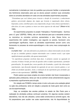 16
normalmente é orientada por meio de questões que procuram facilitar a compreensão
dos fenômenos observados para que os alunos possam construir suas conclusões
sobre os conceitos abordados em cada uma das atividades experimentais propostas.
“Pretendemos que você (aluno) possa vivenciar o desafio de reconstruir o conhecimento
químico, percorrendo algumas das etapas que levaram à organização desta ciência.
Esperamos, assim, contribuir para a sua compreensão, do que é uma ciência experimental e,
além disso, de como a química se insere em vários aspectos da vida atual” (Mason et al,
1986).
Os experimentos propostos no projeto “Interações e Transformações – Química
para o 2. grau” (GEPEQ, 1994a), são um dos alicerces para que o estudante construa
ou reconstrua os conceitos químicos apresentados a eles. Dessa forma, os
experimentos têm caráter investigativo, que segundo os autores, favorecem uma
aprendizagem significativa. Assim as atividades experimentais servem como uma
ferramenta no processo de ensino-aprendizagem e não como mera comprovação de
teorias.
(o projeto visa) “...dar uma alternativa aos professores e alunos interessados em um ensino
em que os conteúdos químicos estejam relacionados com o contexto social, e que sejam
significativamente aprendidos, não apenas memorizados.”
“As experiências propostas envolvem duas fases. A primeira consiste na aquisição de
conceitos. O aluno é levado, por meio de questões sobre os dados experimentais, a formular
generalizações. Na segunda fase, novas questões são levantadas, a partir das observações
experimentais, cuja discussão depende da aquisição de um novo conceito químico, a ser
obtido em atividade específica. Assim, a realização de um experimento gera atividades que
podem ser não-experimentais” (GEPEQ, 1994b).
Porém parece que esses projetos de ensino também não foram incorporados e
aplicados pelos professores, talvez por não se sentirem ainda suficientemente seguros
e preparados cognitivamente para tal ação.
Em relação aos PCNEM o tempo ainda é muito curto para uma avaliação global
na ação dos professores, tanto em relação a proposta de modo geral, bem como ao
uso da experimentação.
Hoje, as condições das escolas públicas no estado de São Paulo para a
realização de atividades práticas continuam precárias. Em algumas escolas existem
laboratórios, mas não são utilizados, outras estão construindo-os somente agora, não
há preparadores para auxiliar nas aulas experimentais, não há disponibilidade de
 