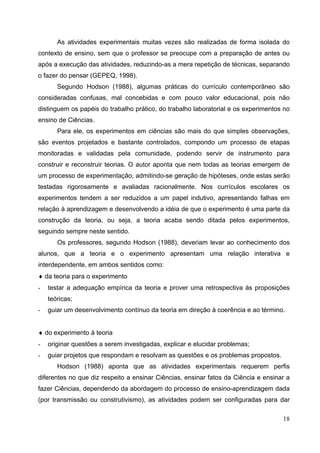 18
As atividades experimentais muitas vezes são realizadas de forma isolada do
contexto de ensino, sem que o professor se preocupe com a preparação de antes ou
após a execução das atividades, reduzindo-as a mera repetição de técnicas, separando
o fazer do pensar (GEPEQ, 1998).
Segundo Hodson (1988), algumas práticas do currículo contemporâneo são
consideradas confusas, mal concebidas e com pouco valor educacional, pois não
distinguem os papéis do trabalho prático, do trabalho laboratorial e os experimentos no
ensino de Ciências.
Para ele, os experimentos em ciências são mais do que simples observações,
são eventos projetados e bastante controlados, compondo um processo de etapas
monitoradas e validadas pela comunidade, podendo servir de instrumento para
construir e reconstruir teorias. O autor aponta que nem todas as teorias emergem de
um processo de experimentação, admitindo-se geração de hipóteses, onde estas serão
testadas rigorosamente e avaliadas racionalmente. Nos currículos escolares os
experimentos tendem a ser reduzidos a um papel indutivo, apresentando falhas em
relação à aprendizagem e desenvolvendo a idéia de que o experimento é uma parte da
construção da teoria, ou seja, a teoria acaba sendo ditada pelos experimentos,
seguindo sempre neste sentido.
Os professores, segundo Hodson (1988), deveriam levar ao conhecimento dos
alunos, que a teoria e o experimento apresentam uma relação interativa e
interdependente, em ambos sentidos como:
♦ da teoria para o experimento
- testar a adequação empírica da teoria e prover uma retrospectiva às proposições
teóricas;
- guiar um desenvolvimento contínuo da teoria em direção à coerência e ao término.
♦ do experimento à teoria
- originar questões a serem investigadas, explicar e elucidar problemas;
- guiar projetos que respondam e resolvam as questões e os problemas propostos.
Hodson (1988) aponta que as atividades experimentais requerem perfis
diferentes no que diz respeito a ensinar Ciências, ensinar fatos da Ciência e ensinar a
fazer Ciências, dependendo da abordagem do processo de ensino-aprendizagem dada
(por transmissão ou construtivismo), as atividades podem ser configuradas para dar
 