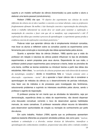 19
suporte a um modelo verificador da ciência (transmissão) ou para auxiliar o aluno a
elaborar uma teoria pessoal (construtivismo).
Hodson (1988) cita que: “O objetivo dos experimentos nas ciências da escola
(diferente da ciência em si) não é auxiliar o concreto a se tornar abstrato, como os professores
freqüentemente afirmam. Ou melhor, é dar ilustração concreta e representação das abstrações.
Assim o trabalho laboratorial na escola deve ser usado para sustentar a exploração e
manipulação de conceitos e fazer com que ele se manifeste, seja compreensível e útil. É
exploração das idéias que constitui o processo de aprendizagem: o experimento apenas produz a
evidência concreta de explorações conceituais posteriores.”
Pode-se notar que aprender ciência não é simplesmente introduzir conceitos,
mas levar os alunos a refletirem sobre os conceitos usando os experimentos como
ferramenta para construção e reconstrução das idéias apresentadas pelos alunos.
Quanto a aprender fatos da ciência (Hodson, 1988) aponta que a visão do
professor em relação à natureza da ciência poderá influenciar no tipo de atividades
experimentais a serem propostas para seus alunos. Dependendo de sua visão, o
professor poderá propor experimentos para comprovar a teoria, testar as previsões de
uma teoria, conflitar as teorias existentes ou introduzir teorias a partir das idéias dos
estudantes. Além disso, “os currículos de ciências projetam uma visão distorcida da natureza
da metodologia científica”, devido à incoerência feita a “relação existente entre a
observação – experimento – teoria”. Já o aprender a fazer ciência não é considerar a
aprendizagem de métodos da ciência ou o desenvolvimento de perícias individuais,
mas fazer uso de métodos e de processos para investigação dos fenômenos,
solucionando problemas e suprindo os interesses escolhidos pelos alunos, sendo o
professor o agente da negociação.
O professor precisa ter em mente que as atividades de laboratório, seja por
demonstração, experiência direta ou relato de experimentos, não deverá dispensar
uma discussão conceitual, correndo o risco de desenvolver apenas habilidades
manuais, às vezes cansativas. O professor necessita utilizar recurso do laboratório
para desenvolver oportunidades de criação ou recriação do conhecimento por parte
dos alunos.
Em outro trabalho, Hodson (1994) aponta que os professores apresentam
objetivos bastante diferentes ao proporem atividades práticas, tais como para: “motivar,
mediante a estimulação e a diversão; ensinar técnicas de laboratório; intensificar a
aprendizagem dos conhecimentos científicos; proporcionar uma idéia sobre o método científico
 