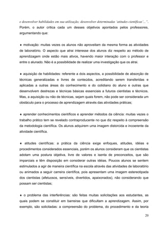 20
e desenvolver habilidades em sua utilização; desenvolver determinadas ‘atitudes científicas’...”.
Porém, o autor critica cada um desses objetivos apontados pelos professores,
argumentando que:
♦ motivação: muitas vezes os alunos não aproveitam da mesma forma as atividades
de laboratório. O aspecto que atrai interesse dos alunos diz respeito ao método de
aprendizagem onde estão mais ativos, havendo maior interação com o professor e
entre o alunado. Não é a possibilidade de realizar uma investigação que os atrai.
♦ aquisição de habilidades: referente a dois aspectos, a possibilidade de absorção de
técnicas generalizadas e livres de conteúdos, acreditando serem transferidas e
aplicadas a outras áreas do conhecimento e do cotidiano do aluno e outras que
desenvolvem destrezas e técnicas básicas essenciais a futuros cientistas e técnicos.
Mas, a aquisição ou não de técnicas, sejam quais forem, não pode ser considerada um
obstáculo para o processo de aprendizagem através das atividades práticas;
♦ aprender conhecimentos científicos e aprender métodos da ciência: muitas vezes o
trabalho prático tem se revelado contraproducente no que diz respeito à compreensão
da metodologia científica. Os alunos adquirem uma imagem distorcida e incoerente da
atividade científica.
♦ atitudes científicas: a prática da ciência exige enfoques, atitudes, idéias e
procedimentos considerados essenciais, porém os alunos consideram que os cientistas
adotam uma postura objetiva, livre de valores e isenta de preconceitos, que são
imparciais e têm disposição em considerar outras idéias. Poucos alunos se sentem
estimulados a agir de maneira científica na escola através das atividades de laboratório
ou animados a seguir carreira científica, pois apresentam uma imagem estereotipada
dos cientistas (afetuosos, sensíveis, divertidos, apaixonados), não considerando que
possam ser cientistas;
♦ o problema das interferências: são feitas muitas solicitações aos estudantes, as
quais podem se constituir em barreiras que dificultam a aprendizagem. Assim, por
exemplo, são solicitadas: a compreensão do problema, do procedimento e da teoria
 