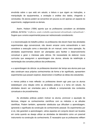 21
envolvida sobre o que está em estudo; a leitura e que sigam as instruções, a
manipulação de equipamentos, a anotação e análise dos dados, chegando a
conclusões. Os alunos podem se concentrar em poucos ou em apenas um aspecto do
experimento, negligenciando os demais.
Assim, Hodson (1994) aponta que os professores concebem as atividades
práticas, de forma “irreflexiva, sendo o trabalho experimental sobreutilizado e infrautilizado”.
Sugere que o ensino experimental possa ser redirecionado considerando:
♦ a reconceituação do trabalho prático: os professores não devem fazer das atividades
experimentais algo convencional, não devem encarar como extraordinário e nem
considerar a execução como a descrição de um manual, como mera operação. As
atividades experimentais devem ser planejadas para facilitar o desenvolvimento
conceitual e gerar o interesse pela ciência. Há necessidade de elaborar novos
currículos que assegurem a aprendizagem dos alunos, através da redefinição e
reorientação dos conceitos práticos dos professores;
♦ a aprendizagem da ciência: os professores deveriam dar tempo aos alunos para que
eles construam seus próprios conhecimentos de forma a ter significado, apresentem
experimentos que possam explorar, desenvolver e modificar as idéias dos estudantes;
♦ menos prática e mais reflexão: os professores devem agir para que os alunos
estabeleçam uma relação entre as atividades práticas e o tema em estudo. As
atividades devem ser orientadas para a reflexão e compreensão dos conteúdos
conceituais e de procedimentos.
As atividades práticas podem motivar os alunos, promover a aquisição de
técnicas, integrar os conhecimentos científicos com os métodos e as atitudes
científicas. Podem também, apresentar obstáculos que dificultam a aprendizagem,
ignorando o significado da construção do conhecimento pessoal. Os experimentos por
si só, não garantem a aprendizagem, vários aspectos em conjunto devem ser levados
em conta quando se deseja utilizar as atividades de laboratório como um possível
instrumento na construção do conhecimento. É necessário que os professores reflitam
 