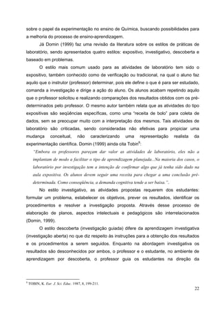 22
sobre o papel da experimentação no ensino de Química, buscando possibilidades para
a melhoria do processo de ensino-aprendizagem.
Já Domin (1999) faz uma revisão da literatura sobre os estilos de práticas de
laboratório, sendo apresentados quatro estilos: expositivo, investigativo, descoberta e
baseado em problemas.
O estilo mais comum usado para as atividades de laboratório tem sido o
expositivo, também conhecido como de verificação ou tradicional, na qual o aluno faz
aquilo que o instrutor (professor) determinar, pois ele define o que é para ser estudado,
comanda a investigação e dirige a ação do aluno. Os alunos acabam repetindo aquilo
que o professor solicitou e realizando comparações dos resultados obtidos com os pré-
determinados pelo professor. O mesmo autor também relata que as atividades do tipo
expositivas são seqüências específicas, como uma “receita de bolo” para coleta de
dados, sem se preocupar muito com a interpretação dos mesmos. Tais atividades de
laboratório são criticadas, sendo consideradas não efetivas para propiciar uma
mudança conceitual, não caracterizando uma representação realista da
experimentação científica. Domin (1999) ainda cita Tobin8
:
“Embora os professores pareçam dar valor as atividades de laboratório, eles não a
implantam de modo a facilitar o tipo de aprendizagem planejada...Na maioria dos casos, o
laboratório por investigação tem a intenção de confirmar algo que já tenha sido dado na
aula expositiva. Os alunos devem seguir uma receita para chegar a uma conclusão pré-
determinada. Como conseqüência, a demanda cognitiva tende a ser baixa.”.
No estilo investigativo, as atividades propostas requerem dos estudantes:
formular um problema, estabelecer os objetivos, prever os resultados, identificar os
procedimentos e resolver a investigação proposta. Através desse processo de
elaboração de planos, aspectos intelectuais e pedagógicos são interrelacionados
(Domin, 1999).
O estilo descoberta (investigação guiada) difere da aprendizagem investigativa
(investigação aberta) no que diz respeito às instruções para a obtenção dos resultados
e os procedimentos a serem seguidos. Enquanto na abordagem investigativa os
resultados são desconhecidos por ambos, o professor e o estudante, no ambiente de
aprendizagem por descoberta, o professor guia os estudantes na direção da
8
TOBIN, K. Eur. J. Sci. Educ. 1987, 8, 199-211.
 
