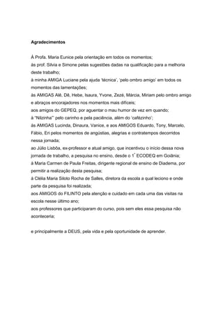 Agradecimentos
À Profa. Maria Eunice pela orientação em todos os momentos;
às prof. Silvia e Simone pelas sugestões dadas na qualificação para a melhoria
deste trabalho;
à minha AMIGA Luciane pela ajuda ‘técnica’, ‘pelo ombro amigo’ em todos os
momentos das lamentações;
às AMIGAS Alê, Dê, Hebe, Isaura, Yvone, Zezé, Márcia, Miriam pelo ombro amigo
e abraços encorajadores nos momentos mais difíceis;
aos amigos do GEPEQ, por aguentar o mau humor de vez em quando;
à “Nilzinha”’ pelo carinho e pela paciência, além do ‘cafézinho’;
às AMIGAS Lucinda, Dinaura, Vanice, e aos AMIGOS Eduardo, Tony, Marcelo,
Fábio, Eri pelos momentos de angústias, alegrias e contratempos decorridos
nessa jornada;
ao Júlio Lisbôa, ex-professor e atual amigo, que incentivou o início dessa nova
jornada de trabalho, a pesquisa no ensino, desde o 1º
ECODEQ em Goiânia;
à Maria Carmen de Paula Freitas, dirigente regional de ensino de Diadema, por
permitir a realização desta pesquisa;
à Clélia Maria Siloto Rocha de Salles, diretora da escola a qual leciono e onde
parte da pesquisa foi realizada;
aos AMIGOS do FILINTO pela atenção e cuidado em cada uma das visitas na
escola nesse último ano;
aos professores que participaram do curso, pois sem eles essa pesquisa não
aconteceria;
e principalmente a DEUS, pela vida e pela oportunidade de aprender.
 