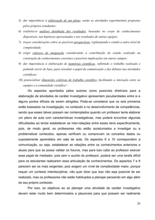 26
5) dar importância à elaboração de um plano, sendo as atividades experimentais propostas
pelos próprios estudantes;
6) estabelecer análises detalhada dos resultados, baseadas no corpo de conhecimentos
disponíveis, nas hipóteses apresentadas e nos resultados de outras equipes;
7) traçar considerações sobre as possíveis perspectivas, replanejando o estudo a outro nível de
complexidade;
8) exigir esforços de integração considerando a contribuição do estudo realizado na
construção de conhecimentos coerentes e possíveis implicações em outros campos;
9) dar importância à elaboração de memórias científicas, refletindo o trabalho realizado e
podendo servir de base, para ressaltar o papel da comunicação e dos debates nas atividades
científicas;
10) potencializar dimensões coletivas de trabalho científico, facilitando a interação entre as
equipes e a comunidade científica”.
Os aspectos apontados pelos autores como possíveis diretrizes para a
elaboração de atividades de caráter investigativo apresentam peculiaridades entre si e
alguns pontos difíceis de serem atingidos. Pode-se considerar que os seis primeiros
estão baseados na investigação, no conteúdo e no desenvolvimento de competências,
sendo que esses talvez possam ser contemplados quando um professor tenta elaborar
um plano de aula com características investigativas, mas poderá encontrar algumas
dificuldades ao tentar estabelecer as inter-relações entre esses itens especificamente,
pois, de modo geral, os professores não estão acostumados a investigar ou a
problematizar conteúdos, apenas verificam ou comprovam os conceitos dados ou
supostamente aprendidos em sala de aula. Os aspectos 9 e 10 correspondem a
comunicação, ou seja, estabelecer as relações entre os conhecimentos anteriores e
atuais para que se possa validar os futuros, mas para isso cabe ao professor exercer
esse papel de mediador, pois sem o auxílio do professor, poderá ser uma tarefa difícil
para os estudantes realizarem essa articulação de conhecimentos. Os aspectos 7 e 8
parecem ser os mais exigentes, pois exigem um nível de complexidade maior, porque
requer um contexto interdisciplinar, não quer dizer que isso não seja possível de ser
realizado, mas os professores não estão habituados a planejar pensando em algo além
do seu próprio conteúdo.
Por isso, os objetivos ao se planejar uma atividade de caráter investigativo
devem estar muito bem determinados e plausíveis para que possam ser realmente
 