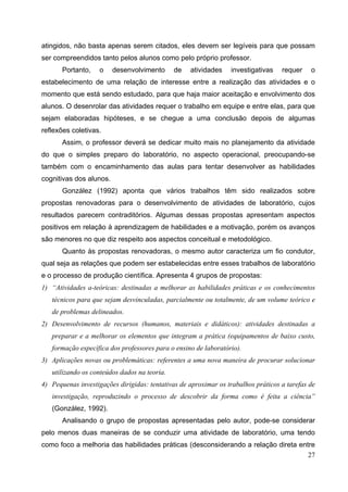 27
atingidos, não basta apenas serem citados, eles devem ser legíveis para que possam
ser compreendidos tanto pelos alunos como pelo próprio professor.
Portanto, o desenvolvimento de atividades investigativas requer o
estabelecimento de uma relação de interesse entre a realização das atividades e o
momento que está sendo estudado, para que haja maior aceitação e envolvimento dos
alunos. O desenrolar das atividades requer o trabalho em equipe e entre elas, para que
sejam elaboradas hipóteses, e se chegue a uma conclusão depois de algumas
reflexões coletivas.
Assim, o professor deverá se dedicar muito mais no planejamento da atividade
do que o simples preparo do laboratório, no aspecto operacional, preocupando-se
também com o encaminhamento das aulas para tentar desenvolver as habilidades
cognitivas dos alunos.
González (1992) aponta que vários trabalhos têm sido realizados sobre
propostas renovadoras para o desenvolvimento de atividades de laboratório, cujos
resultados parecem contraditórios. Algumas dessas propostas apresentam aspectos
positivos em relação à aprendizagem de habilidades e a motivação, porém os avanços
são menores no que diz respeito aos aspectos conceitual e metodológico.
Quanto às propostas renovadoras, o mesmo autor caracteriza um fio condutor,
qual seja as relações que podem ser estabelecidas entre esses trabalhos de laboratório
e o processo de produção científica. Apresenta 4 grupos de propostas:
1) “Atividades a-teóricas: destinadas a melhorar as habilidades práticas e os conhecimentos
técnicos para que sejam desvinculadas, parcialmente ou totalmente, de um volume teórico e
de problemas delineados.
2) Desenvolvimento de recursos (humanos, materiais e didáticos): atividades destinadas a
preparar e a melhorar os elementos que integram a prática (equipamentos de baixo custo,
formação específica dos professores para o ensino de laboratório).
3) Aplicações novas ou problemáticas: referentes a uma nova maneira de procurar solucionar
utilizando os conteúdos dados na teoria.
4) Pequenas investigações dirigidas: tentativas de aproximar os trabalhos práticos a tarefas de
investigação, reproduzindo o processo de descobrir da forma como é feita a ciência”
(González, 1992).
Analisando o grupo de propostas apresentadas pelo autor, pode-se considerar
pelo menos duas maneiras de se conduzir uma atividade de laboratório, uma tendo
como foco a melhoria das habilidades práticas (desconsiderando a relação direta entre
 