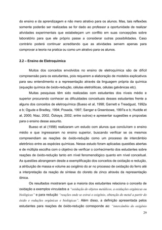 29
do ensino e da aprendizagem e não mero atrativo para os alunos. Mas, tais reflexões
somente poderão ser realizadas se for dado ao professor a oportunidade de realizar
atividades experimentais que estabeleçam um conflito em suas concepções sobre
laboratório para que ele próprio passe a considerar outras possibilidades. Caso
contrário poderá continuar acreditando que as atividades servem apenas para
comprovar a teoria na pratica ou como um atrativo para os alunos.
2.2 – Ensino de Eletroquímica
Muitos dos conceitos envolvidos no ensino de eletroquímica são de difícil
compreensão para os estudantes, pois requerem a elaboração de modelos explicativos
para seu entendimento e a representação através da linguagem própria da química
(equação química de óxido-redução, células eletrolíticas, células galvânicas etc).
Muitas pesquisas têm sido realizadas com estudantes dos níveis médio e
superior procurando conhecer as dificuldades conceituais desses estudantes frente a
alguns dos conceitos de eletroquímica (Bueso et al, 1998; Garnett e Treadgust, 1992a
e b; Ogude e Bradley, 1994; Posada, 1997; Sanger e Greenbowe, 1997a e b; Huddle et
al, 2000; Niaz, 2002, Özkaya, 2002; entre outros) e apresentar sugestões e propostas
para o ensino desse assunto.
Bueso et al (1998) realizaram um estudo com alunos que concluíram o ensino
médio e que ingressaram no ensino superior, buscando verificar se os mesmos
compreendiam as reações de óxido-redução como um processo de intercâmbio
eletrônico entre as espécies químicas. Nesse estudo foram aplicadas questões abertas
e de múltipla escolha com o objetivo de verificar o conhecimento dos estudantes sobre
reações de óxido-redução tanto em nível fenomenológico quanto em nível conceitual.
As questões abrangeram desde a exemplificação dos conceitos de oxidação e redução,
a atribuição de massa e volume ao oxigênio do ar no processo de oxidação do ferro até
a interpretação da reação de síntese do cloreto de zinco através da representação
iônica.
Os resultados mostraram que a maioria dos estudantes relaciona o conceito de
oxidação a exemplos vinculados a “oxidação de objetos metálicos, a oxidações orgânicas ou
biológicas” e para redução “reações onde se extrai o oxigênio, obtenção do metal a partir do
óxido e reduções orgânicas e biológicas”. Além disso, a definição apresentada pelos
estudantes para reações de óxido-redução corresponde ao: “intercâmbio do oxigênio
 
