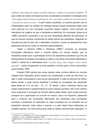 30
(oxidação como adição de oxigênio ao metal, composto e redução como perda do oxigênio)”. E
para a idéia da síntese do cloreto de zinco, os estudantes consideram a interação como
“uma simples união do átomo ou moléculas de cloro com átomos isolados de zinco para formar
a molécula de cloreto de zinco”. A partir desses resultados, os autores apontam que as
interpretações sobre as reações de oxidação-redução desses estudantes estão muito
mais próximas de uma concepção superficial destas reações, como processo de
intercâmbio de oxigênio do que a transferência eletrônica. Em conclusão, Bueso et al
(1998) consideram necessário o uso de uma metodologia diferente da tradicional, na
qual se procure conhecer inicialmente as idéias prévias dos estudantes, integrando os
conceitos de sala de aula com o laboratório, tornando o ensino de eletroquímica mais
significativo de forma a evitar as “barreiras epistemológicas”.
Tasker e Osborne (1985) e Shipstone (1985)10
revisaram as principais
concepções alternativas sobre a corrente elétrica em circuito simples, que os
estudantes trazem para o aprendizado formal. Os estudantes consideram que há uma
fonte geradora de energia (uma bateria ou pilha) e uma fonte consumidora (lâmpada ou
motor) e referem-se à eletricidade como “corrente, força, volts, energia e outros termos
parecidos”, sendo armazenada na fonte geradora e fluindo para a fonte consumidora
(apud Posada, 1997).
Posada (1997) aponta que outros estudos sobre corrente elétrica em circuitos
simples foram realizados, porém levando em consideração o ponto de vista físico, ou
seja, a visão macroscópica e que poucos pesquisaram a visão da estrutura do átomo.
Nesse estudo, o autor buscou identificar e analisar as concepções dos estudantes
(faixa etária de 15 a 18 anos - 10ª
, 11ª
, 12ª
séries)11
sobre a estrutura interna dos
metais anteriormente e posteriormente ao ensino desses conceitos, bem como verificar
como explicavam a condução de corrente elétrica pelos metais. Esse estudo procurou
averiguar se a organização do currículo em espiral, como é na Espanha, colaboraria
para a mudança das concepções alternativas dos estudantes para concepções
científicas. Inicialmente, foi elaborado um mapa conceitual com os conceitos que os
estudantes deveriam saber sobre o assunto e a partir deste foram elaboradas as
questões abertas. Os instrumentos para coleta de dados somente foram aplicados 1 a
10
TASKER, R. & OSBORNE, R. “Science teaching and science learning”. In: Learning in science: The implication
of children’s science. Auckland: Heinemann, 1985.
SHIPSTONE, D. “Electricity in simple circuits”. In: Children’s ideas in science. Glasgow: Open University Press,
1985
11
Essas séries são equivalentes ao ensino médio no Brasil.
 