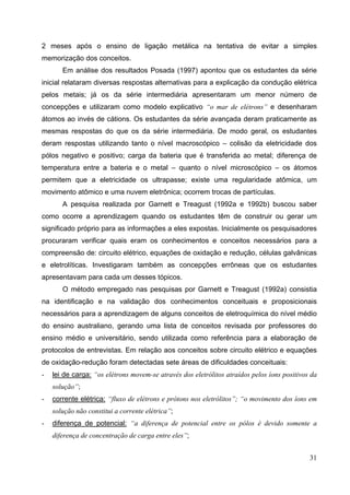 31
2 meses após o ensino de ligação metálica na tentativa de evitar a simples
memorização dos conceitos.
Em análise dos resultados Posada (1997) apontou que os estudantes da série
inicial relataram diversas respostas alternativas para a explicação da condução elétrica
pelos metais; já os da série intermediária apresentaram um menor número de
concepções e utilizaram como modelo explicativo “o mar de elétrons” e desenharam
átomos ao invés de cátions. Os estudantes da série avançada deram praticamente as
mesmas respostas do que os da série intermediária. De modo geral, os estudantes
deram respostas utilizando tanto o nível macroscópico – colisão da eletricidade dos
pólos negativo e positivo; carga da bateria que é transferida ao metal; diferença de
temperatura entre a bateria e o metal – quanto o nível microscópico – os átomos
permitem que a eletricidade os ultrapasse; existe uma regularidade atômica, um
movimento atômico e uma nuvem eletrônica; ocorrem trocas de partículas.
A pesquisa realizada por Garnett e Treagust (1992a e 1992b) buscou saber
como ocorre a aprendizagem quando os estudantes têm de construir ou gerar um
significado próprio para as informações a eles expostas. Inicialmente os pesquisadores
procuraram verificar quais eram os conhecimentos e conceitos necessários para a
compreensão de: circuito elétrico, equações de oxidação e redução, células galvânicas
e eletrolíticas. Investigaram também as concepções errôneas que os estudantes
apresentavam para cada um desses tópicos.
O método empregado nas pesquisas por Garnett e Treagust (1992a) consistia
na identificação e na validação dos conhecimentos conceituais e proposicionais
necessários para a aprendizagem de alguns conceitos de eletroquímica do nível médio
do ensino australiano, gerando uma lista de conceitos revisada por professores do
ensino médio e universitário, sendo utilizada como referência para a elaboração de
protocolos de entrevistas. Em relação aos conceitos sobre circuito elétrico e equações
de oxidação-redução foram detectadas sete áreas de dificuldades conceituais:
- lei de carga: “os elétrons movem-se através dos eletrólitos atraídos pelos íons positivos da
solução”;
- corrente elétrica: “fluxo de elétrons e prótons nos eletrólitos”; “o movimento dos íons em
solução não constitui a corrente elétrica”;
- diferença de potencial: “a diferença de potencial entre os pólos é devido somente a
diferença de concentração de carga entre eles”;
 