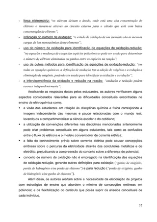 32
- força eletromotriz: “os elétrons deixam o ânodo, onde está uma alta concentração de
elétrons e movem-se através do circuito externo para o cátodo que está com baixa
concentração de elétrons”;
- indicação do número de oxidação: “o estado de oxidação de um elemento são as mesmas
cargas do íon monoatômico desse elemento”;
- uso do número de oxidação para identificação de equações de oxidação-redução:
“na equação a mudança de carga das espécies poliatômicas pode ser usada para determinar
o número de elétrons eliminados ou ganhos entre as espécies na reação”;
- uso de outros métodos para identificação de equações de oxidação-redução: “em
todas as equações químicas, a definição de oxidação tem a adição de oxigênio e a redução a
eliminação de oxigênio, podendo ser usada para identificar a oxidação e a redução”;
- a interdependência da oxidação e redução na reação: “oxidação e redução podem
ocorrer independentemente”.
Analisando as respostas dadas pelos estudantes, os autores verificaram alguns
aspectos considerados relevantes para as dificuldades conceituais encontradas no
ensino de eletroquímica como:
a visão dos estudantes em relação às disciplinas química e física corresponde à
imagem independente das mesmas e pouco relacionadas com o mundo real,
levando-os a compartimentalizar a ciência escolar e do cotidiano;
a utilização de convenções diferentes nas disciplinas mencionadas anteriormente
pode criar problemas conceituais em alguns estudantes, tais como as confusões
entre o fluxo de elétrons e o modelo convencional de corrente elétrica;
a falta do conhecimento prévio sobre corrente elétrica pode causar concepções
errôneas sobre o percurso da eletricidade através dos condutores metálicos e do
eletrólito, prejudicando a compreensão do conceito sobre a diferença de potencial;
• conceito de número de oxidação não é empregado na identificação das equações
de oxidação-redução, gerando outras definições para oxidação (“ganho de oxigênio,
perda de hidrogênio e/ou perda de elétrons”) e para redução (“perda de oxigênio, ganho
de hidrogênio e/ou ganho de elétrons”).
Além disso, os autores alertam sobre a necessidade da elaboração de projetos
com estratégias de ensino que abordem o mínimo de concepções errôneas em
potencial; e da flexibilização do currículo que possa suprir os anseios conceituais de
cada indivíduo.
 