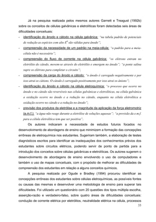 33
Já na pesquisa realizada pelos mesmos autores Garnett e Treagust (1992b)
sobre os conceitos de células galvânicas e eletrolíticas foram detectadas seis áreas de
dificuldades conceituais:
- identificação do ânodo e cátodo na célula galvânica: “na tabela padrão de potenciais
de redução as espécies com alto E0
são válidas para ânodo”;
- compreensão da necessidade de um padrão na meia-célula: “o padrão para a meia-
célula não é necessário”;
- compreensão do fluxo de corrente na célula galvânica: “os elétrons entram no
eletrólito do cátodo, movem-se através do eletrólito e emergem no ânodo”; “a ponte salina
supre os elétrons para completar o circuito”;
- compreensão da carga do ânodo e cátodo: “o ânodo é carregado negativamente e por
isso atrai os cátions. O cátodo é carregado positivamente por isso atrai os ânions”;
- identificação do ânodo e cátodo na célula eletroquímica: “o processo que ocorre no
ânodo e no cátodo são reversíveis nas células galvânicas e eletrolíticas, na célula galvânica
a oxidação ocorre no ânodo e a redução no cátodo, enquanto na célula eletrolítica a
oxidação ocorre no cátodo e a redução no ânodo”;
- previsão dos produtos da eletrólise e a magnitude da aplicação da força eletromotriz
(e.m.f.): “a água não reage durante a eletrólise de soluções aquosas”; “a previsão da e.m.f.
para a célula eletrolítica tem que ser positiva”.
Os autores indicaram a necessidade de estudos futuros focados no
desenvolvimento de abordagens de ensino que minimizem a formação das concepções
errôneas de eletroquímica nos estudantes. Sugeriram também, a elaboração de testes
diagnósticos escritos para identificar as inadequações dos conhecimentos prévios dos
estudantes sobre circuitos elétricos, podendo servir de ponto de partida para a
introdução dos conceitos sobre células galvânicas e eletrolíticas. Os autores sugerem o
desenvolvimento de abordagens de ensino envolvendo o uso de computadores e
também o uso de mapas conceituais, com o propósito de melhorar as dificuldades de
compreensão dos estudantes em relação a alguns conceitos químicos.
A pesquisa realizada por Ogude e Bradley (1994) procurou identificar as
concepções errôneas dos estudantes sobre células eletroquímicas, as possíveis fontes
ou causas das mesmas e desenvolver uma metodologia de ensino para superar tais
dificuldades. Foi utilizado um questionário com 20 questões dos tipos múltipla escolha,
asserção-razão e verdadeiro-falso, sobre quatro áreas de dificuldades conceituais:
condução de corrente elétrica por eletrólitos, neutralidade elétrica na célula, processos
 