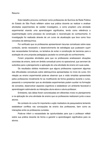 Resumo
Este trabalho procurou conhecer como professores de Química da Rede Pública
do Estado de São Paulo refletem sobre sua prática docente ao realizar e analisar
atividades experimentais de caráter investigativo, e como propõem uma atividade
experimental visando uma aprendizagem significativa, tendo como referência a
experimentação como processo de construção e reconstrução do conhecimento. A
investigação foi realizada através de um curso de atualização que teve como foco
conceitos de eletroquímica.
Foi verificado que os professores apresentavam lacunas conceituais sobre esse
conteúdo, sendo necessário o desenvolvimento de estratégias que pudessem suprir
tais necessidades formativas, na tentativa de evitar a constituição de barreiras para a
aceitação de uma proposta pedagógica pautada na construção do conhecimento.
Foram propostas atividades para que os professores analisassem situações
concretas de ensino, tanto em âmbito conceitual como no operacional, que serviram de
subsídios para o planejamento e aplicação de uma atividade de ensino em suas aulas.
Os resultados obtidos mostraram que alguns professores superaram algumas
das dificuldades conceituais sobre eletroquímica apresentadas no início do curso. Em
relação ao ensino experimental pode-se observar que a visão simplista apresentada
pelos professores inicialmente foi se modificando de forma gradativa durante o curso,
passando a compreender que as atividades experimentais podem auxiliar na formação
de conceitos, desenvolver aspectos cognitivos e estabelecer um ambiente favorável à
aprendizagem estimulando as interações aluno-aluno e aluno-professor.
Entretanto, tais idéias foram concretizadas em diferentes níveis no planejamento
e na aplicação de uma atividade de ensino que os professores realizaram junto a seus
alunos.
No contexto do curso foi importante a ação mediadora da pesquisadora tentando
estabelecer conflitos nas concepções de ensino dos professores, bem como as
interações entre os professores cursistas.
Pode-se inferir a necessidade de oportunidades para que o professor refletir
sobre sua prática docente de forma a garantir a aprendizagem significativa para os
alunos.
 