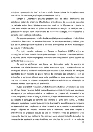 35
relação na concentração dos íons”, sobre a previsão dos produtos e da força eletromotriz
nas células de concentração (Sanger e Greenbowe,1997a).
Sanger e Greenbowe (1997a) propõem que as idéias alternativas dos
estudantes podem ter origem na dificuldade de entendimento do conceito de potenciais
de eletrodo. Muitos livros didáticos apresentam o cálculo da diferença de potencial de
uma pilha através da soma do potencial de redução da reação de redução com o
potencial de redução com sinal trocado da reação de oxidação, não enfatizando o
conceito e sim o cálculo matemático.
Os autores sugerem a revisão dos livros didáticos empregados no nível médio e
universitário, bem como um estudo sobre o uso de animações em computadores, para
que os estudantes possam visualizar o processo eletroquímico em nível microscópico,
ou seja, no nível molecular.
Em outro trabalho realizado por Sanger e Greebowe (1997b) sobre as
concepções errôneas dos estudantes para o conceito do fluxo de corrente no eletrólito
e na ponte salina, foram empregadas animações em computadores com o objetivo de
confrontar tais concepções.
Os autores verificaram que houve um decréscimo maior do número de
estudantes que ainda demonstravam idéias alternativas após o ensino utilizando as
animações do que o obtido em outros estudos utilizando outros métodos. As limitações
apontadas dizem respeito ao pouco tempo de interação dos estudantes com as
animações e ao tempo utilizado para tentar copiá-las em suas anotações. Mas, para
que isso ocorresse os professores deveriam auxiliar os estudantes na elaboração de
modelos mentais sobre as células eletrolíticas.
Huddle et al (2000) realizaram um trabalho com estudantes universitários do curso
de ciências físicas, na África do Sul, buscando criar um modelo concreto para o ensino de
eletroquímica que pudesse minimizar os problemas de compreensão apresentados em
outras pesquisas (Garnett e Treagust,1992a e b; Sanger e Greenbowe,1997a e b) no que
diz respeito à condução de corrente pelo eletrólito e pela ponte salina. O modelo
elaborado consistiu na representação concreta de uma pilha que utilizava uma membrana
semi-permeável para completar o circuito e demonstrar a manutenção da neutralidade de
cargas. Segundo os autores, trabalhar com a membrana torna mais simples o
entendimento do processo através do uso de diferentes bolas de poliestireno para
representar átomos, íons e elétrons. Eles apontam que a principal limitação do modelo é a
representação seqüencial e não simultânea das reações de oxidação e de redução.
 