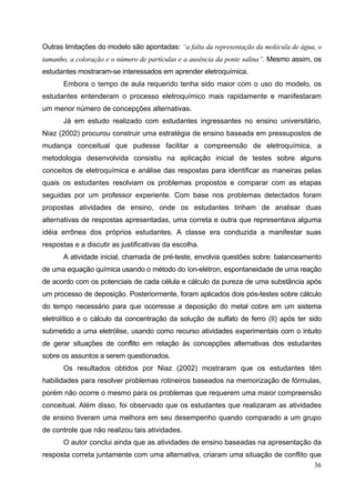 36
Outras limitações do modelo são apontadas: “a falta da representação da molécula de água, o
tamanho, a coloração e o número de partículas e a ausência da ponte salina”. Mesmo assim, os
estudantes mostraram-se interessados em aprender eletroquímica.
Embora o tempo de aula requerido tenha sido maior com o uso do modelo, os
estudantes entenderam o processo eletroquímico mais rapidamente e manifestaram
um menor número de concepções alternativas.
Já em estudo realizado com estudantes ingressantes no ensino universitário,
Niaz (2002) procurou construir uma estratégia de ensino baseada em pressupostos de
mudança conceitual que pudesse facilitar a compreensão de eletroquímica, a
metodologia desenvolvida consistiu na aplicação inicial de testes sobre alguns
conceitos de eletroquímica e análise das respostas para identificar as maneiras pelas
quais os estudantes resolviam os problemas propostos e comparar com as etapas
seguidas por um professor experiente. Com base nos problemas detectados foram
propostas atividades de ensino, onde os estudantes tinham de analisar duas
alternativas de respostas apresentadas, uma correta e outra que representava alguma
idéia errônea dos próprios estudantes. A classe era conduzida a manifestar suas
respostas e a discutir as justificativas da escolha.
A atividade inicial, chamada de pré-teste, envolvia questões sobre: balanceamento
de uma equação química usando o método do íon-elétron, espontaneidade de uma reação
de acordo com os potenciais de cada célula e cálculo da pureza de uma substância após
um processo de deposição. Posteriormente, foram aplicados dois pós-testes sobre cálculo
do tempo necessário para que ocorresse a deposição do metal cobre em um sistema
eletrolítico e o cálculo da concentração da solução de sulfato de ferro (II) após ter sido
submetido a uma eletrólise, usando como recurso atividades experimentais com o intuito
de gerar situações de conflito em relação às concepções alternativas dos estudantes
sobre os assuntos a serem questionados.
Os resultados obtidos por Niaz (2002) mostraram que os estudantes têm
habilidades para resolver problemas rotineiros baseados na memorização de fórmulas,
porém não ocorre o mesmo para os problemas que requerem uma maior compreensão
conceitual. Além disso, foi observado que os estudantes que realizaram as atividades
de ensino tiveram uma melhora em seu desempenho quando comparado a um grupo
de controle que não realizou tais atividades.
O autor conclui ainda que as atividades de ensino baseadas na apresentação da
resposta correta juntamente com uma alternativa, criaram uma situação de conflito que
 