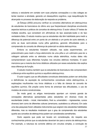 37
colocou o estudante em contato com suas próprias concepções e a dos colegas ao
tentar resolver a atividade, gerando um desequilíbrio cognitivo, cuja reequilibração foi
alcançada no processo de elaboração da resposta ao problema.
Já Özkaya (2002) procurou verificar os conceitos alternativos em eletroquímica
de estudantes de licenciatura do último ano que freqüentavam disciplinas envolvendo
aspectos teóricos e práticos de conceitos de eletroquímica. O autor utilizou 27 testes de
múltipla escolha, que consistiam em afirmativas do tipo asserção-razão e do tipo
verdadeiro-falso. O estudo mostrou que os estudantes não têm habilidade para medir a
diferença de potencial entre um ponto de um eletrodo a um ponto de outro eletrodo, e
entre as duas semi-células numa pilha galvânica, gerando dificuldades para a
compreensão do conceito de diferença de potencial na célula eletroquímica.
Embora os estudantes tivessem utilizado, nas aulas experimentais, um
potenciômetro para medir a força eletromotriz de uma pilha e um voltímetro para ler a
voltagem aplicada entre os eletrodos numa célula eletrolítica, muitos deles não
compreenderam suas diferentes funções nos circuitos elétricos montados. O autor
menciona que a maioria dos livros didáticos utilizados por esses estudantes não explica
essa diferença de função.
O estudo mostrou também que os estudantes de licenciatura não compreendiam
a diferença entre equilíbrio químico e equilíbrio eletroquímico.
O autor sugeriu que as dificuldades conceituais detectadas podem ser atribuídas
a deficiências na aquisição de conhecimentos conceituais sobre eletroquímica, a
explicações insuficientes nos livros didáticos e a falta de clareza do conceito de
equilíbrio químico. Ele propõe como forma de amenizar tais dificuldades, o uso de
modelos de ensino construtivistas.
De modo geral, os artigos mencionados apontam um número grande de
concepções alternativas apresentadas pelos estudantes em diversos níveis de
escolaridade (médio – inicial, intermediário, final ou universitário – ingressantes, cursos
diversos) bem como de diferentes culturas (americana, australiana ou africana). Em cada
uma das pesquisas foram utilizados instrumentos que exigiram dos estudantes habilidades
diferentes, mas os resultados mostraram que o grau de compreensão dos estudantes
quanto aos conceitos de eletroquímica podem ser considerados semelhantes.
Outro aspecto que pode ser levado em consideração, diz respeito aos
conhecimentos prévios que os estudantes deveriam ter para o ensino de eletroquímica.
Por exemplo, a natureza da corrente elétrica em circuitos simples, a condução de
 