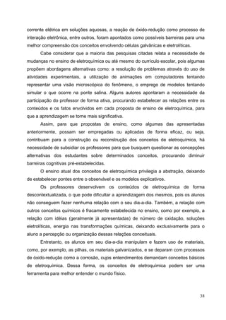 38
corrente elétrica em soluções aquosas, a reação de óxido-redução como processo de
interação eletrônica, entre outros, foram apontados como possíveis barreiras para uma
melhor compreensão dos conceitos envolvendo células galvânicas e eletrolíticas.
Cabe considerar que a maioria das pesquisas citadas relata a necessidade de
mudanças no ensino de eletroquímica ou até mesmo do currículo escolar, pois algumas
propõem abordagens alternativas como: a resolução de problemas através do uso de
atividades experimentais, a utilização de animações em computadores tentando
representar uma visão microscópica do fenômeno, o emprego de modelos tentando
simular o que ocorre na ponte salina. Alguns autores apontaram a necessidade da
participação do professor de forma ativa, procurando estabelecer as relações entre os
conteúdos e os fatos envolvidos em cada proposta de ensino de eletroquímica, para
que a aprendizagem se torne mais significativa.
Assim, para que propostas de ensino, como algumas das apresentadas
anteriormente, possam ser empregadas ou aplicadas de forma eficaz, ou seja,
contribuam para a construção ou reconstrução dos conceitos de eletroquímica, há
necessidade de subsidiar os professores para que busquem questionar as concepções
alternativas dos estudantes sobre determinados conceitos, procurando diminuir
barreiras cognitivas pré-estabelecidas.
O ensino atual dos conceitos de eletroquímica privilegia a abstração, deixando
de estabelecer pontes entre o observável e os modelos explicativos.
Os professores desenvolvem os conteúdos de eletroquímica de forma
descontextualizada, o que pode dificultar a aprendizagem dos mesmos, pois os alunos
não conseguem fazer nenhuma relação com o seu dia-a-dia. Também, a relação com
outros conceitos químicos é fracamente estabelecida no ensino, como por exemplo, a
relação com idéias (geralmente já apresentadas) de número de oxidação, soluções
eletrolíticas, energia nas transformações químicas, deixando exclusivamente para o
aluno a percepção ou organização dessas relações conceituais.
Entretanto, os alunos em seu dia-a-dia manipulam e fazem uso de materiais,
como, por exemplo, as pilhas, os materiais galvanizados, e se deparam com processos
de óxido-redução como a corrosão, cujos entendimentos demandam conceitos básicos
de eletroquímica. Dessa forma, os conceitos de eletroquímica podem ser uma
ferramenta para melhor entender o mundo físico.
 