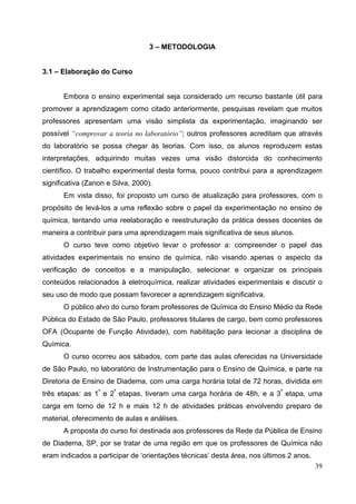 39
3 – METODOLOGIA
3.1 – Elaboração do Curso
Embora o ensino experimental seja considerado um recurso bastante útil para
promover a aprendizagem como citado anteriormente, pesquisas revelam que muitos
professores apresentam uma visão simplista da experimentação, imaginando ser
possível “comprovar a teoria no laboratório”; outros professores acreditam que através
do laboratório se possa chegar às teorias. Com isso, os alunos reproduzem estas
interpretações, adquirindo muitas vezes uma visão distorcida do conhecimento
científico. O trabalho experimental desta forma, pouco contribui para a aprendizagem
significativa (Zanon e Silva, 2000).
Em vista disso, foi proposto um curso de atualização para professores, com o
propósito de levá-los a uma reflexão sobre o papel da experimentação no ensino de
química, tentando uma reelaboração e reestruturação da prática desses docentes de
maneira a contribuir para uma aprendizagem mais significativa de seus alunos.
O curso teve como objetivo levar o professor a: compreender o papel das
atividades experimentais no ensino de química, não visando apenas o aspecto da
verificação de conceitos e a manipulação, selecionar e organizar os principais
conteúdos relacionados à eletroquímica, realizar atividades experimentais e discutir o
seu uso de modo que possam favorecer a aprendizagem significativa.
O público alvo do curso foram professores de Química do Ensino Médio da Rede
Pública do Estado de São Paulo, professores titulares de cargo, bem como professores
OFA (Ocupante de Função Atividade), com habilitação para lecionar a disciplina de
Química.
O curso ocorreu aos sábados, com parte das aulas oferecidas na Universidade
de São Paulo, no laboratório de Instrumentação para o Ensino de Química, e parte na
Diretoria de Ensino de Diadema, com uma carga horária total de 72 horas, dividida em
três etapas: as 1ª
e 2ª
etapas, tiveram uma carga horária de 48h, e a 3ª
etapa, uma
carga em torno de 12 h e mais 12 h de atividades práticas envolvendo preparo de
material, oferecimento de aulas e análises.
A proposta do curso foi destinada aos professores da Rede da Pública de Ensino
de Diadema, SP, por se tratar de uma região em que os professores de Química não
eram indicados a participar de ‘orientações técnicas’ desta área, nos últimos 2 anos.
 