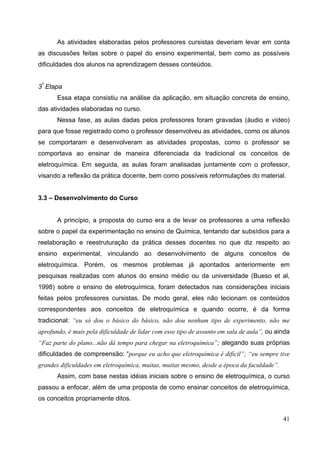 41
As atividades elaboradas pelos professores cursistas deveriam levar em conta
as discussões feitas sobre o papel do ensino experimental, bem como as possíveis
dificuldades dos alunos na aprendizagem desses conteúdos.
3ª
Etapa
Essa etapa consistiu na análise da aplicação, em situação concreta de ensino,
das atividades elaboradas no curso.
Nessa fase, as aulas dadas pelos professores foram gravadas (áudio e vídeo)
para que fosse registrado como o professor desenvolveu as atividades, como os alunos
se comportaram e desenvolveram as atividades propostas, como o professor se
comportava ao ensinar de maneira diferenciada da tradicional os conceitos de
eletroquímica. Em seguida, as aulas foram analisadas juntamente com o professor,
visando a reflexão da prática docente, bem como possíveis reformulações do material.
3.3 – Desenvolvimento do Curso
A princípio, a proposta do curso era a de levar os professores a uma reflexão
sobre o papel da experimentação no ensino de Química, tentando dar subsídios para a
reelaboração e reestruturação da prática desses docentes no que diz respeito ao
ensino experimental, vinculando ao desenvolvimento de alguns conceitos de
eletroquímica. Porém, os mesmos problemas já apontados anteriormente em
pesquisas realizadas com alunos do ensino médio ou da universidade (Bueso et al,
1998) sobre o ensino de eletroquímica, foram detectados nas considerações iniciais
feitas pelos professores cursistas. De modo geral, eles não lecionam os conteúdos
correspondentes aos conceitos de eletroquímica e quando ocorre, é da forma
tradicional: “eu só dou o básico do básico, não dou nenhum tipo de experimento, não me
aprofundo, é mais pela dificuldade de lidar com esse tipo de assunto em sala de aula”, ou ainda
“Faz parte do plano...não dá tempo para chegar na eletroquímica”; alegando suas próprias
dificuldades de compreensão: “porque eu acho que eletroquímica é difícil”; “eu sempre tive
grandes dificuldades em eletroquímica, muitas, muitas mesmo, desde a época da faculdade”.
Assim, com base nestas idéias iniciais sobre o ensino de eletroquímica, o curso
passou a enfocar, além de uma proposta de como ensinar conceitos de eletroquímica,
os conceitos propriamente ditos.
 