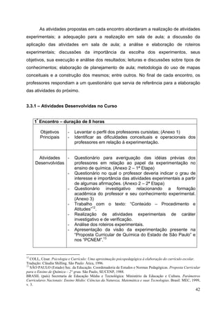 42
As atividades propostas em cada encontro abordaram a realização de atividades
experimentais; a adequação para a realização em sala de aula; a discussão da
aplicação das atividades em sala de aula; a análise e elaboração de roteiros
experimentais; discussões da importância da escolha dos experimentos, seus
objetivos, sua execução e análise dos resultados; leituras e discussões sobre tipos de
conhecimentos; elaboração de planejamento de aula; metodologia do uso de mapas
conceituais e a construção dos mesmos; entre outros. No final de cada encontro, os
professores respondiam a um questionário que servia de referência para a elaboração
das atividades do próximo.
3.3.1 – Atividades Desenvolvidas no Curso
1º
Encontro – duração de 8 horas
Objetivos
Principais
- Levantar o perfil dos professores cursistas; (Anexo 1)
- Identificar as dificuldades conceituais e operacionais dos
professores em relação à experimentação.
Atividades
Desenvolvidas
- Questionário para averiguação das idéias prévias dos
professores em relação ao papel da experimentação no
ensino de química. (Anexo 2 – 1ª Etapa)
- Questionário no qual o professor deveria indicar o grau de
interesse e importância das atividades experimentais a partir
de algumas afirmações. (Anexo 2 – 2ª Etapa)
- Questionário investigativo relacionando a formação
acadêmica do professor e seu conhecimento experimental.
(Anexo 3)
- Trabalho com o texto: “Conteúdo – Procedimento e
Atitudes”12
.
- Realização de atividades experimentais de caráter
investigativo e de verificação.
- Análise dos roteiros experimentais.
- Apresentação da visão da experimentação presente na
“Proposta Curricular de Química do Estado de São Paulo” e
nos “PCNEM”.13
12
COLL, César. Psicologia e Currículo: Uma aproximação psicopedagógica à elaboração do currículo escolar.
Tradução: Cláudia Shilling. São Paulo: Ática, 1996.
13
SÃO PAULO (Estado) Sec. da Educação. Coordenadoria de Estudos e Normas Pedagógicas. Proposta Curricular
para o Ensino de Química – 2° grau. São Paulo, SE/CENP, 1988.
BRASIL (país) Secretaria de Educação Média e Tecnológica: Ministério da Educação e Cultura. Parâmetros
Curriculares Nacionais: Ensino Médio: Ciências da Natureza, Matemática e suas Tecnologias. Brasil: MEC, 1999,
v. 3.
 