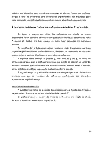 50
trabalho em laboratório com um número excessivo de alunos. Apenas um professor
alegou a “falta” de preparação para propor aulas experimentais. Tal dificuldade pode
estar associada a deficiências tanto conceituais quanto a habilidades operacionais.
4.1.4 – Idéias Iniciais dos Professores em Relação às Atividades Experimentais
Os dados a respeito das idéias dos professores em relação ao ensino
experimental foram coletados através de um questionário individual, denominado Ficha
A (Anexo 2), dividida em duas etapas, as quais foram aplicadas em momentos
distintos.
As questões de 1 a 4 da primeira etapa retratam a visão do professor quanto ao
papel da experimentação no ensino de química, de que modo desenvolve as atividades
experimentais e quais as dificuldades encontradas ao realizá-las.
A segunda etapa abrange a questão 5, com itens de a até e, na forma de
afirmações para as quais o professor expressa sua opinião ao apontar se concorda,
discorda, concorda parcialmente ou não apresenta opinião formada sobre o assunto,
sendo solicitado a justificar sua escolha qualquer que tenha sido ela.
A segunda etapa do questionário somente era entregue após o recolhimento da
primeira, para que as respostas não sofressem interferências das afirmações
apresentadas na primeira etapa.
Resultados da Primeira Etapa
A questão inicial refere-se a opinião do professor quanto à função das atividades
experimentais. “Para que servem as atividades de laboratório?”.
Os professores apresentaram três linhas de justificativas: em relação ao aluno,
às aulas e ao ensino, como mostra o quadro 4.1.
 