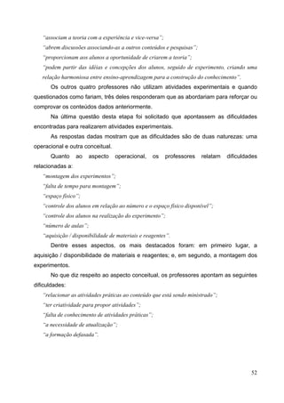 52
“associam a teoria com a experiência e vice-versa”;
“abrem discussões associando-as a outros conteúdos e pesquisas”;
“proporcionam aos alunos a oportunidade de criarem a teoria”;
“podem partir das idéias e concepções dos alunos, seguido de experimento, criando uma
relação harmoniosa entre ensino-aprendizagem para a construção do conhecimento”.
Os outros quatro professores não utilizam atividades experimentais e quando
questionados como fariam, três deles responderam que as abordariam para reforçar ou
comprovar os conteúdos dados anteriormente.
Na última questão desta etapa foi solicitado que apontassem as dificuldades
encontradas para realizarem atividades experimentais.
As respostas dadas mostram que as dificuldades são de duas naturezas: uma
operacional e outra conceitual.
Quanto ao aspecto operacional, os professores relatam dificuldades
relacionadas a:
“montagem dos experimentos”;
“falta de tempo para montagem”;
“espaço físico”;
“controle dos alunos em relação ao número e o espaço físico disponível”;
“controle dos alunos na realização do experimento”;
“número de aulas”;
“aquisição / disponibilidade de materiais e reagentes”.
Dentre esses aspectos, os mais destacados foram: em primeiro lugar, a
aquisição / disponibilidade de materiais e reagentes; e, em segundo, a montagem dos
experimentos.
No que diz respeito ao aspecto conceitual, os professores apontam as seguintes
dificuldades:
“relacionar as atividades práticas ao conteúdo que está sendo ministrado”;
“ter criatividade para propor atividades”;
“falta de conhecimento de atividades práticas”;
“a necessidade de atualização”;
“a formação defasada”.
 