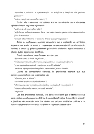 54
“aprendem a valorizar a experimentação, os malefícios e benefícios dos produtos
químicos”;
“podem transformar-se em observadores”.
Porém, três professores concordaram apenas parcialmente com a afirmação,
apresentando os seguintes argumentos:
“as técnicas são pouco absorvidas”;
“dificilmente o aluno tem contato direto com o experimento, apenas assiste demonstrações,
(falta de materiais)”;
“somente adquire técnicas se a maioria de suas aulas forem práticas”.
Todos os professores cursistas concordam que a realização de atividades
experimentais auxilia os alunos a compreender os conceitos científicos (afirmativa C,
questão 5, anexo 2), porém apresentam justificativas diferentes, alguns enfocando o
aluno e outros os conceitos científicos.
Quanto aos alunos, os professores apontam que:
“percebem como se obtém um produto”;
“realizam experimentos, observam e compreendem os conceitos científicos”;
“criam sua teoria a partir do experimento, sem dificuldades”;
“entendem o porque aprendem química, associando a prática à teoria”.
Quanto ao conhecimento científico, os professores apontam que sua
compreensão melhora pois os conceitos são:
“abstratos para os alunos”;
“associados às atividades experimentais”;
“observados e experimentados, estimulando a construção do conhecimento”;
“compreendidos pelos alunos, clareando a teoria”;
“ampliados”.
Dos oito professores cursistas, sete deles concordam que o laboratório serve
para mostrar aos alunos como a Ciência é produzida (afirmativa D, questão 5, anexo 2)
e justificam do ponto de vista dos alunos, das próprias atividades práticas e da
natureza experimental da Ciência. O quadro 4.3 apresenta essas idéias.
 