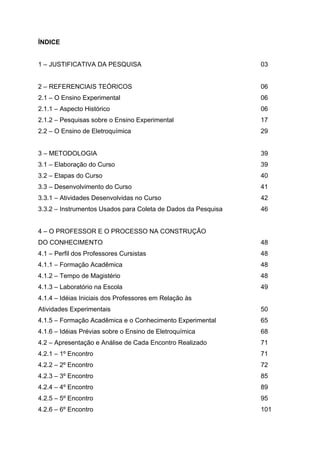 ÍNDICE
1 – JUSTIFICATIVA DA PESQUISA 03
2 – REFERENCIAIS TEÓRICOS 06
2.1 – O Ensino Experimental 06
2.1.1 – Aspecto Histórico 06
2.1.2 – Pesquisas sobre o Ensino Experimental 17
2.2 – O Ensino de Eletroquímica 29
3 – METODOLOGIA 39
3.1 – Elaboração do Curso 39
3.2 – Etapas do Curso 40
3.3 – Desenvolvimento do Curso 41
3.3.1 – Atividades Desenvolvidas no Curso 42
3.3.2 – Instrumentos Usados para Coleta de Dados da Pesquisa 46
4 – O PROFESSOR E O PROCESSO NA CONSTRUÇÃO
DO CONHECIMENTO 48
4.1 – Perfil dos Professores Cursistas 48
4.1.1 – Formação Acadêmica 48
4.1.2 – Tempo de Magistério 48
4.1.3 – Laboratório na Escola 49
4.1.4 – Idéias Iniciais dos Professores em Relação às
Atividades Experimentais 50
4.1.5 – Formação Acadêmica e o Conhecimento Experimental 65
4.1.6 – Idéias Prévias sobre o Ensino de Eletroquímica 68
4.2 – Apresentação e Análise de Cada Encontro Realizado 71
4.2.1 – 1º Encontro 71
4.2.2 – 2º Encontro 72
4.2.3 – 3º Encontro 85
4.2.4 – 4º Encontro 89
4.2.5 – 5º Encontro 95
4.2.6 – 6º Encontro 101
 