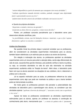 56
“sentem independência a partir do momento que conseguem criar novas atividades”;
“realizam experiências tomando decisões sozinhos, podendo conseguir uma objetividade
maior e apresentando sucesso ou erros”;
“podem tomar decisões através das atividades realizadas com sucesso ou erro”.
♦ Quanto às próprias atividades:
“despertam a vontade e interesse em aprender”;
“propiciam ao aluno observar, pesquisar, e tomar novas decisões”.
Porém, um professor concorda parcialmente que o laboratório serve para
desenvolver atitudes científicas, pois:
“as possibilidades existem, mas há limitações técnicas e materiais; o que se faz é apenas
demonstrar e aplicar os conceitos e conteúdos”.
Análise dos Resultados
Na questão inicial da primeira etapa é possível constatar que os professores,
além de considerarem as atividades experimentais motivadoras para os alunos,
também fazem referências a um estímulo para as aulas e ao ensino de Química.
Em relação à motivação dos alunos, os professores apontam as atividades
experimentais como um recurso para atrair a atenção deles, sendo algo diferenciado da
sala de aula, causando-lhes grande interesse, pois poderão verificar a teoria na prática,
ou seja, os conceitos abordados na sala de aula são retomados na atividade
experimental, auxiliando então na “fixação da teoria”. Além disso, o laboratório pode
fazer com que os alunos associem as situações do seu cotidiano, isto é, relacionem a
prática com o dia-a-dia.
Já no aspecto motivador para as aulas, os professores referem-se às aulas
experimentais como algo que pode ser mostrado na prática e que a teoria também
pode ser demonstrada na prática.
De modo geral, os professores parecem não perceber a potencialidade das
atividades de laboratório para a aprendizagem dos alunos, ao considerar que tais
atividades apenas “quebram a barreira da abstração”; “associam a teoria com a experiência
e vice-versa”.
Apesar de todos os professores considerarem as atividades experimentais
estimulantes para os alunos, apenas um professor as associou à construção de
conhecimento pelo aluno, mencionando que: “...o ensino de química não é ‘puramente’
 