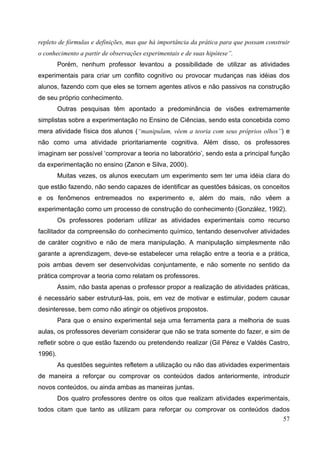 57
repleto de fórmulas e definições, mas que há importância da prática para que possam construir
o conhecimento a partir de observações experimentais e de suas hipótese”.
Porém, nenhum professor levantou a possibilidade de utilizar as atividades
experimentais para criar um conflito cognitivo ou provocar mudanças nas idéias dos
alunos, fazendo com que eles se tornem agentes ativos e não passivos na construção
de seu próprio conhecimento.
Outras pesquisas têm apontado a predominância de visões extremamente
simplistas sobre a experimentação no Ensino de Ciências, sendo esta concebida como
mera atividade física dos alunos (“manipulam, vêem a teoria com seus próprios olhos”) e
não como uma atividade prioritariamente cognitiva. Além disso, os professores
imaginam ser possível ‘comprovar a teoria no laboratório’, sendo esta a principal função
da experimentação no ensino (Zanon e Silva, 2000).
Muitas vezes, os alunos executam um experimento sem ter uma idéia clara do
que estão fazendo, não sendo capazes de identificar as questões básicas, os conceitos
e os fenômenos entremeados no experimento e, além do mais, não vêem a
experimentação como um processo de construção do conhecimento (González, 1992).
Os professores poderiam utilizar as atividades experimentais como recurso
facilitador da compreensão do conhecimento químico, tentando desenvolver atividades
de caráter cognitivo e não de mera manipulação. A manipulação simplesmente não
garante a aprendizagem, deve-se estabelecer uma relação entre a teoria e a prática,
pois ambas devem ser desenvolvidas conjuntamente, e não somente no sentido da
prática comprovar a teoria como relatam os professores.
Assim, não basta apenas o professor propor a realização de atividades práticas,
é necessário saber estruturá-las, pois, em vez de motivar e estimular, podem causar
desinteresse, bem como não atingir os objetivos propostos.
Para que o ensino experimental seja uma ferramenta para a melhoria de suas
aulas, os professores deveriam considerar que não se trata somente do fazer, e sim de
refletir sobre o que estão fazendo ou pretendendo realizar (Gil Pérez e Valdés Castro,
1996).
As questões seguintes refletem a utilização ou não das atividades experimentais
de maneira a reforçar ou comprovar os conteúdos dados anteriormente, introduzir
novos conteúdos, ou ainda ambas as maneiras juntas.
Dos quatro professores dentre os oitos que realizam atividades experimentais,
todos citam que tanto as utilizam para reforçar ou comprovar os conteúdos dados
 