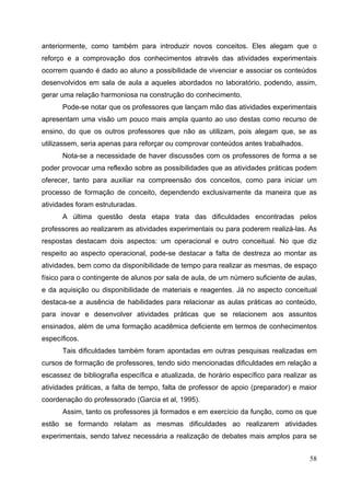 58
anteriormente, como também para introduzir novos conceitos. Eles alegam que o
reforço e a comprovação dos conhecimentos através das atividades experimentais
ocorrem quando é dado ao aluno a possibilidade de vivenciar e associar os conteúdos
desenvolvidos em sala de aula a aqueles abordados no laboratório, podendo, assim,
gerar uma relação harmoniosa na construção do conhecimento.
Pode-se notar que os professores que lançam mão das atividades experimentais
apresentam uma visão um pouco mais ampla quanto ao uso destas como recurso de
ensino, do que os outros professores que não as utilizam, pois alegam que, se as
utilizassem, seria apenas para reforçar ou comprovar conteúdos antes trabalhados.
Nota-se a necessidade de haver discussões com os professores de forma a se
poder provocar uma reflexão sobre as possibilidades que as atividades práticas podem
oferecer, tanto para auxiliar na compreensão dos conceitos, como para iniciar um
processo de formação de conceito, dependendo exclusivamente da maneira que as
atividades foram estruturadas.
A última questão desta etapa trata das dificuldades encontradas pelos
professores ao realizarem as atividades experimentais ou para poderem realizá-las. As
respostas destacam dois aspectos: um operacional e outro conceitual. No que diz
respeito ao aspecto operacional, pode-se destacar a falta de destreza ao montar as
atividades, bem como da disponibilidade de tempo para realizar as mesmas, de espaço
físico para o contingente de alunos por sala de aula, de um número suficiente de aulas,
e da aquisição ou disponibilidade de materiais e reagentes. Já no aspecto conceitual
destaca-se a ausência de habilidades para relacionar as aulas práticas ao conteúdo,
para inovar e desenvolver atividades práticas que se relacionem aos assuntos
ensinados, além de uma formação acadêmica deficiente em termos de conhecimentos
específicos.
Tais dificuldades também foram apontadas em outras pesquisas realizadas em
cursos de formação de professores, tendo sido mencionadas dificuldades em relação a
escassez de bibliografia específica e atualizada, de horário específico para realizar as
atividades práticas, a falta de tempo, falta de professor de apoio (preparador) e maior
coordenação do professorado (Garcia et al, 1995).
Assim, tanto os professores já formados e em exercício da função, como os que
estão se formando relatam as mesmas dificuldades ao realizarem atividades
experimentais, sendo talvez necessária a realização de debates mais amplos para se
 