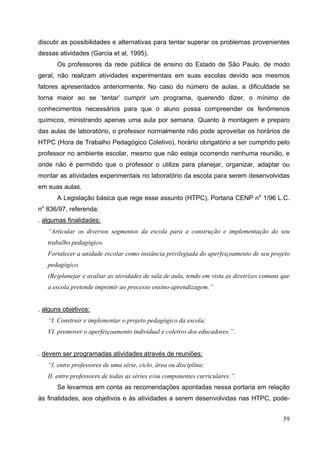 59
discutir as possibilidades e alternativas para tentar superar os problemas provenientes
dessas atividades (Garcia et al, 1995).
Os professores da rede pública de ensino do Estado de São Paulo, de modo
geral, não realizam atividades experimentais em suas escolas devido aos mesmos
fatores apresentados anteriormente. No caso do número de aulas, a dificuldade se
torna maior ao se ‘tentar’ cumprir um programa, querendo dizer, o mínimo de
conhecimentos necessários para que o aluno possa compreender os fenômenos
químicos, ministrando apenas uma aula por semana. Quanto à montagem e preparo
das aulas de laboratório, o professor normalmente não pode aproveitar os horários de
HTPC (Hora de Trabalho Pedagógico Coletivo), horário obrigatório a ser cumprido pelo
professor no ambiente escolar, mesmo que não esteja ocorrendo nenhuma reunião, e
onde não é permitido que o professor o utilize para planejar, organizar, adaptar ou
montar as atividades experimentais no laboratório da escola para serem desenvolvidas
em suas aulas.
A Legislação básica que rege esse assunto (HTPC), Portaria CENP no
1/96 L.C.
no
836/97, referenda:
. algumas finalidades:
“Articular os diversos segmentos da escola para a construção e implementação do seu
trabalho pedagógico.
Fortalecer a unidade escolar como instância privilegiada do aperfeiçoamento de seu projeto
pedagógico.
(Re)planejar e avaliar as atividades de sala de aula, tendo em vista as diretrizes comuns que
a escola pretende imprimir ao processo ensino-aprendizagem.”
. alguns objetivos:
“I. Construir e implementar o projeto pedagógico da escola;
VI. promover o aperfeiçoamento individual e coletivo dos educadores.”.
. devem ser programadas atividades através de reuniões:
“I. entre professores de uma série, ciclo, área ou disciplina;
II. entre professores de todas as séries e/ou componentes curriculares.”.
Se levarmos em conta as recomendações apontadas nessa portaria em relação
às finalidades, aos objetivos e às atividades a serem desenvolvidas nas HTPC, pode-
 