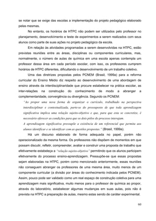 60
se notar que se exige das escolas a implementação do projeto pedagógico elaborado
pelas mesmas.
No entanto, os horários de HTPC não podem ser utilizados pelo professor no
planejamento, desenvolvimento e teste de experimentos a serem realizados com seus
alunos como parte de suas ações no projeto pedagógico da escola.
Em relação às atividades programadas a serem desenvolvidas na HTPC, estão
previstas reuniões entre as áreas, disciplinas ou componentes curriculares, mas,
normalmente, o número de aulas de química em uma escola apenas contempla um
professor dessa área em cada período escolar, com isso, os professores cumprem
horários de HTPC diferentes, dificultando o desenvolvimento de um trabalho coletivo.
Uma das diretrizes propostas pelos PCNEM (Brasil, 1999a) para a reforma
curricular do Ensino Médio diz respeito ao desenvolvimento de uma abordagem de
ensino através da interdisciplinaridade que procure estabelecer na prática escolar, as
inter-relações na construção do conhecimento de modo a abranger a
complementaridade, convergência ou divergência. Segundo os PCNEM:
“Ao propor uma nova forma de organizar o currículo, trabalhado na perspectiva
interdisciplinar e contextualizada, parte-se do pressuposto de que toda aprendizagem
significativa implica uma relação sujeito-objetivo e que, para que esta se concretize, é
necessário oferecer as condições para que os dois pólos do processo interajam.
A aprendizagem significativa pressupõe a existência de um referencial que permita aos
alunos identificar e se identificar com as questões propostas.” (Brasil, 1999a).
Há um discurso elaborado de forma adequada no papel, porém não
operacionalizado da mesma forma. Os professores não dispõem de momentos em que
possam discutir, refletir, compreender, avaliar e construir uma proposta de trabalho que
efetivamente estabeleça a “relação sujeito-objetivo” permitindo que os alunos participem
efetivamente do processo ensino-aprendizagem. Pressupõe-se que essas propostas
sejam elaboradas na HTPC, porém como mencionado anteriormente, essas reuniões
não conseguem abranger os professores de uma mesma área, muito menos de um
componente curricular (a divisão por áreas do conhecimento indicada pelos PCNEM).
Assim, pouco pode ser validado como um real espaço de construção coletiva para uma
aprendizagem mais significativa, muito menos para o professor de química ao propor,
através do laboratório, estabelecer algumas mudanças em suas aulas, pois não é
prevista na HTPC a preparação de aulas, mesmo estas sendo de caráter experimental.
 