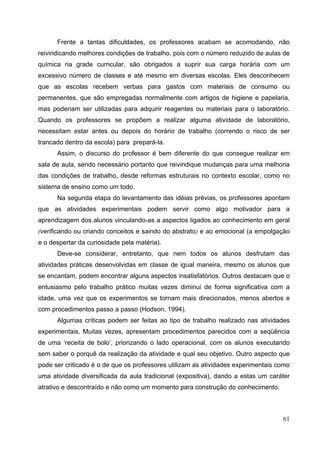 61
Frente a tantas dificuldades, os professores acabam se acomodando, não
reivindicando melhores condições de trabalho, pois com o número reduzido de aulas de
química na grade curricular, são obrigados a suprir sua carga horária com um
excessivo número de classes e até mesmo em diversas escolas. Eles desconhecem
que as escolas recebem verbas para gastos com materiais de consumo ou
permanentes, que são empregadas normalmente com artigos de higiene e papelaria,
mas poderiam ser utilizadas para adquirir reagentes ou materiais para o laboratório.
Quando os professores se propõem a realizar alguma atividade de laboratório,
necessitam estar antes ou depois do horário de trabalho (correndo o risco de ser
trancado dentro da escola) para prepará-la.
Assim, o discurso do professor é bem diferente do que consegue realizar em
sala de aula, sendo necessário portanto que reivindique mudanças para uma melhoria
das condições de trabalho, desde reformas estruturais no contexto escolar, como no
sistema de ensino como um todo.
Na segunda etapa do levantamento das idéias prévias, os professores apontam
que as atividades experimentais podem servir como algo motivador para a
aprendizagem dos alunos vinculando-as a aspectos ligados ao conhecimento em geral
(verificando ou criando conceitos e saindo do abstrato) e ao emocional (a empolgação
e o despertar da curiosidade pela matéria).
Deve-se considerar, entretanto, que nem todos os alunos desfrutam das
atividades práticas desenvolvidas em classe de igual maneira, mesmo os alunos que
se encantam, podem encontrar alguns aspectos insatisfatórios. Outros destacam que o
entusiasmo pelo trabalho prático muitas vezes diminui de forma significativa com a
idade, uma vez que os experimentos se tornam mais direcionados, menos abertos e
com procedimentos passo a passo (Hodson, 1994).
Algumas críticas podem ser feitas ao tipo de trabalho realizado nas atividades
experimentais. Muitas vezes, apresentam procedimentos parecidos com a seqüência
de uma ‘receita de bolo’, priorizando o lado operacional, com os alunos executando
sem saber o porquê da realização da atividade e qual seu objetivo. Outro aspecto que
pode ser criticado é o de que os professores utilizam as atividades experimentais como
uma atividade diversificada da aula tradicional (expositiva), dando a estas um caráter
atrativo e descontraído e não como um momento para construção do conhecimento.
 