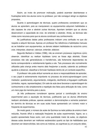 62
Assim, ao invés de promover motivação, poderá acarretar desinteresse e
frustrações tanto nos alunos como no professor, por não conseguir atingir os objetivos
propostos.
Quanto à aprendizagem de técnicas, quatro professores consideram que os
alunos as aprendem, pois ao manipularem os equipamentos adquirem habilidades e
são capazes de criar e abstrair outras técnicas. Apontam também que os alunos
desenvolvem a capacidade de criar, de entender o abstrato. Ainda, as técnicas são
vistas como recursos para que os alunos construam seu conhecimento.
As justificativas dadas pelos professores indicam uma confusão no que diz
respeito a adquirir técnicas. Apenas um professor fez referência a habilidades manuais
ao se trabalhar com equipamentos, os demais relatam habilidades de raciocínio como
criar, interpretar, observar, valorizar, entender, elaborar.
Segundo Barberá e Váldes (1996), não se ensinam processos cognitivos como
observar, classificar ou realizar hipóteses como se fosse algo abstrato. Esses
processos não são generalizáveis e transferíveis, são fortemente dependentes da
teoria correspondente e estreitamente ligados a ela. Tais processos são normalmente
utilizados pela criança antes mesmo dela freqüentar a escola, cabendo ao professor
ajudá-la a observar, classificar e formular hipóteses dentro de um contexto específico.
O professor não pode atribuir somente ao aluno a responsabilidade de aprender,
o seu papel é extremamente importante no processo de ensino-aprendizagem como
mediador, questionando, argumentando, instigando, decifrando a linguagem codificada
(símbolos, regras, representações). Em sala de aula deve favorecer a aprendizagem do
conhecimento e não simplesmente a repetição dos fatos para atribuição de nota, como
um mero jogo da memória para o aluno.
Já três professores consideram apenas parcial a contribuição do ensino
experimental para a aquisição de técnicas, justificando que os alunos dificilmente
realizam atividades práticas, apenas assistem a demonstrações e somente poderiam
ter domínio de técnicas se em suas aulas fosse apresentado um número maior e
freqüente de experimentos.
De modo geral, o número de aulas de Química na rede pública de ensino é bem
reduzido, ficando difícil a realização freqüente de aulas experimentais. Agora, se o
quadro apresentado fosse outro, com uma quantidade maior de aulas, os objetivos
dessas aulas deveriam ser melhores esclarecidos quanto ao tipo de habilidades que
deveriam ser desenvolvidas, tais como as motoras, as cognitivas ou um conjunto delas.
 