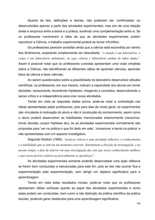 64
Quanto às leis, definições e teorias, não poderiam ser ‘confirmadas’ ou
desenvolvidas apenas a partir das atividades experimentais, mas sim de uma relação
direta e recíproca entre a teoria e a prática, existindo uma complementação entre si. Se
os professores mantiverem a idéia de que as atividades experimentais podem
reproduzir a Ciência, o trabalho experimental poderá se tornar infrutífero.
Os professores parecem acreditar ainda que a ciência está escondida por dentro
dos fenômenos, esperando simplesmente ser descoberta, “o mundo é um laboratório, o
corpo é um laboratório ambulante, ou seja, ciência e laboratório andam de mãos dadas”.
Assim é possível notar que os professores cursistas apresentam uma visão simplista
sobre a Ciência, não identificando as diferentes idéias de aprender ciências, aprender
fatos da ciência e fazer ciências.
Ao serem questionados sobre a possibilidade do laboratório desenvolver atitudes
científicas, os professores, em sua maioria, indicam a capacidade dos alunos em tomar
decisões, raciocinando, levantando hipóteses, chegando a conceitos, desenvolvendo o
senso crítico e a independência para criar novas atividades.
Tendo em vista as respostas dadas acima, pode-se notar a contradição nas
idéias apresentadas pelos professores, pois para eles de modo geral, os experimentos
são vinculados à motivação do aluno e não à construção do conhecimento, assim como
o aluno poderá desenvolver as habilidades mencionadas anteriormente (raciocinar,
tomar decisão, propor hipótese etc), se as atividades experimentais normalmente são
propostas para ‘ver na prática o que foi dado em sala’, ‘comprovar a teoria na prática’ e
não apresentadas com um aspecto investigativo.
Segundo Hodson (1994), “praticar ciência é uma atividade reflexiva: o conhecimento
e a habilidade que se tem em um momento concreto determinam a direção da investigação, e ao
mesmo tempo, o fato de intervir em uma investigação faz com que nosso conhecimento melhore
e que nossa perícia relativa ao procedimento se aperfeiçoe”.
As atividades experimentais somente poderão desencadear uma ação reflexiva
se forem bem conduzidas e estruturadas para este fim, pois se isto não ocorrer fica a
experimentação pela experimentação, sem atingir um objetivo significativo para a
aprendizagem.
Tendo em vista estes resultados iniciais, pode-se notar que os professores
apresentam idéias confusas quanto ao papel das atividades experimentais e como
estas podem ser conduzidas, bem como a não distinção da prática científica da prática
escolar, podendo gerar obstáculos para uma aprendizagem significativa.
 