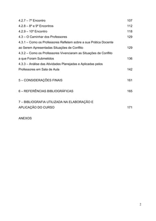 2
4.2.7 – 7º Encontro 107
4.2.8 – 8º e 9º Encontros 112
4.2.9 – 10º Encontro 118
4.3 – O Caminhar dos Professores 129
4.3.1 – Como os Professores Refletem sobre a sua Prática Docente
ao Serem Apresentadas Situações de Conflito 129
4.3.2 – Como os Professores Vivenciaram as Situações de Conflito
a que Foram Submetidos 136
4.3.3 – Análise das Atividades Planejadas e Aplicadas pelos
Professores em Sala de Aula 142
5 – CONSIDERAÇÕES FINAIS 161
6 – REFERÊNCIAS BIBLIOGRÁFICAS 165
7 – BIBLIOGRAFIA UTILIZADA NA ELABORAÇÃO E
APLICAÇÃO DO CURSO 171
ANEXOS
 