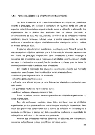 65
4.1.5 – Formação Acadêmica e o Conhecimento Experimental
Um aspecto relevante a ser questionado refere-se à formação dos professores
durante a graduação, em especial a licenciatura em Química, tendo em vista os
aspectos pedagógicos dados à experimentação, desde a utilização e adequação dos
experimentos até a análise dos resultados com os alunos (discussão e
encaminhamento da aula). Ou seja, procurou-se verificar se os professores cursistas
receberam alguma formação reflexiva sobre o ensino experimental, ou apenas
realizaram e se realizaram alguma atividade de caráter investigativo, podendo usá-las
de modelo para suas aulas.
O recurso utilizado foi um questionário, identificado como Ficha B (Anexo 3),
com os seguintes objetivos: identificar qual a ênfase dada às atividades experimentais
nos cursos de graduação freqüentados pelos professores cursistas, investigar a
segurança dos professores para a realização de atividades experimentais em relação
aos seus conhecimentos e às condições de trabalhos e conhecer quais as fontes de
informações conhecidas e utilizadas pelos professores.
Em relação à realização das atividades experimentais durante sua formação
acadêmica, os professores deveriam identificar se tais atividades foram:
- suficientes para adquirir técnicas de laboratório;
- suficientes para adquirir conceitos;
- suficiente para adquirir segurança para desenvolver atividades experimentais com
seus alunos;
- em quantidade insuficiente no decorrer do curso;
- não foram realizadas atividades experimentais.
Todos os professores mencionaram que realizaram atividades experimentais no
curso de graduação.
Dos oito professores cursistas, cinco deles apontaram que as atividades
experimentais em sua graduação foram suficientes para a aquisição de conceitos. Além
disso, dois professores consideraram que o número de atividades foi suficiente para a
aquisição de técnicas, e apenas um deles considerou insuficiente a quantidade de
aulas práticas realizadas no decorrer de sua graduação.
Nenhum dos professores cursistas considerou ter adquirido, em sua formação,
segurança suficiente para realizar experiências com seus alunos.
 