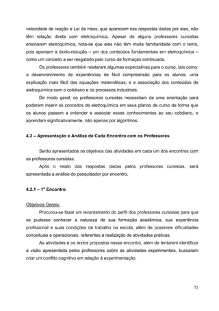 71
velocidade de reação e Lei de Hess, que aparecem nas respostas dadas por eles, não
têm relação direta com eletroquímica. Apesar de alguns professores cursistas
ensinarem eletroquímica, nota-se que eles não têm muita familiaridade com o tema,
pois apontam a óxido-redução – um dos conteúdos fundamentais em eletroquímica –
como um conceito a ser resgatado pelo curso de formação continuada.
Os professores também relataram algumas expectativas para o curso, tais como:
o desenvolvimento de experiências de fácil compreensão para os alunos; uma
explicação mais fácil das equações matemáticas; e a associação dos conteúdos de
eletroquímica com o cotidiano e os processos industriais.
De modo geral, os professores cursistas necessitam de uma orientação para
poderem inserir os conceitos de eletroquímica em seus planos de curso de forma que
os alunos passem a entender e associar esses conhecimentos ao seu cotidiano, e
aprendam significativamente, não apenas por algoritmos.
4.2 – Apresentação e Análise de Cada Encontro com os Professores
Serão apresentados os objetivos das atividades em cada um dos encontros com
os professores cursistas.
Após o relato das respostas dadas pelos professores cursistas, será
apresentada a análise do pesquisador por encontro.
4.2.1 – 1o
Encontro
Objetivos Gerais:
Procurou-se fazer um levantamento do perfil dos professores cursistas para que
se pudesse conhecer a natureza de sua formação acadêmica, sua experiência
profissional e suas condições de trabalho na escola, além de possíveis dificuldades
conceituais e operacionais, referentes à realização de atividades práticas.
As atividades e os textos propostos nesse encontro, além de tentarem identificar
a visão apresentada pelos professores sobre as atividades experimentais, buscaram
criar um conflito cognitivo em relação à experimentação.
 