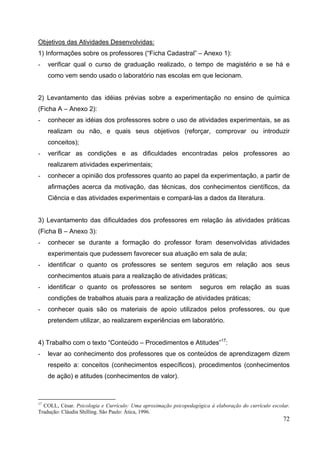 72
Objetivos das Atividades Desenvolvidas:
1) Informações sobre os professores (“Ficha Cadastral” – Anexo 1):
- verificar qual o curso de graduação realizado, o tempo de magistério e se há e
como vem sendo usado o laboratório nas escolas em que lecionam.
2) Levantamento das idéias prévias sobre a experimentação no ensino de química
(Ficha A – Anexo 2):
- conhecer as idéias dos professores sobre o uso de atividades experimentais, se as
realizam ou não, e quais seus objetivos (reforçar, comprovar ou introduzir
conceitos);
- verificar as condições e as dificuldades encontradas pelos professores ao
realizarem atividades experimentais;
- conhecer a opinião dos professores quanto ao papel da experimentação, a partir de
afirmações acerca da motivação, das técnicas, dos conhecimentos científicos, da
Ciência e das atividades experimentais e compará-las a dados da literatura.
3) Levantamento das dificuldades dos professores em relação às atividades práticas
(Ficha B – Anexo 3):
- conhecer se durante a formação do professor foram desenvolvidas atividades
experimentais que pudessem favorecer sua atuação em sala de aula;
- identificar o quanto os professores se sentem seguros em relação aos seus
conhecimentos atuais para a realização de atividades práticas;
- identificar o quanto os professores se sentem seguros em relação as suas
condições de trabalhos atuais para a realização de atividades práticas;
- conhecer quais são os materiais de apoio utilizados pelos professores, ou que
pretendem utilizar, ao realizarem experiências em laboratório.
4) Trabalho com o texto “Conteúdo – Procedimentos e Atitudes”17
:
- levar ao conhecimento dos professores que os conteúdos de aprendizagem dizem
respeito a: conceitos (conhecimentos específicos), procedimentos (conhecimentos
de ação) e atitudes (conhecimentos de valor).
17
COLL, César. Psicologia e Currículo: Uma aproximação psicopedagógica à elaboração do currículo escolar.
Tradução: Cláudia Shilling. São Paulo: Ática, 1996.
 