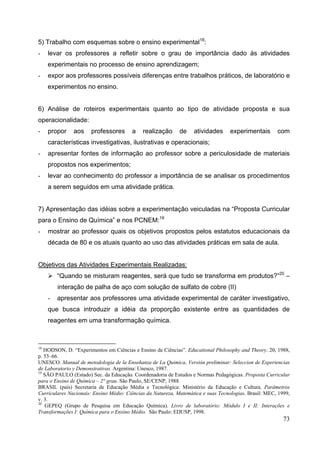 73
5) Trabalho com esquemas sobre o ensino experimental18
:
- levar os professores a refletir sobre o grau de importância dado às atividades
experimentais no processo de ensino aprendizagem;
- expor aos professores possíveis diferenças entre trabalhos práticos, de laboratório e
experimentos no ensino.
6) Análise de roteiros experimentais quanto ao tipo de atividade proposta e sua
operacionalidade:
- propor aos professores a realização de atividades experimentais com
características investigativas, ilustrativas e operacionais;
- apresentar fontes de informação ao professor sobre a periculosidade de materiais
propostos nos experimentos;
- levar ao conhecimento do professor a importância de se analisar os procedimentos
a serem seguidos em uma atividade prática.
7) Apresentação das idéias sobre a experimentação veiculadas na “Proposta Curricular
para o Ensino de Química” e nos PCNEM:19
- mostrar ao professor quais os objetivos propostos pelos estatutos educacionais da
década de 80 e os atuais quanto ao uso das atividades práticas em sala de aula.
Objetivos das Atividades Experimentais Realizadas:
“Quando se misturam reagentes, será que tudo se transforma em produtos?”20
–
interação de palha de aço com solução de sulfato de cobre (II)
- apresentar aos professores uma atividade experimental de caráter investigativo,
que busca introduzir a idéia da proporção existente entre as quantidades de
reagentes em uma transformação química.
18
HODSON, D. “Experimentos em Ciências e Ensino de Ciências”. Educational Philosophy and Theory. 20, 1988,
p. 53–66.
UNESCO. Manual de metodologia de la Enseñanza de La Quimica, Versión preliminar: Seleccion de Experiencias
de Laboratorio y Demonstrativas. Argentina: Unesco, 1987.
19
SÃO PAULO (Estado) Sec. da Educação. Coordenadoria de Estudos e Normas Pedagógicas. Proposta Curricular
para o Ensino de Química – 2° grau. São Paulo, SE/CENP, 1988.
BRASIL (país) Secretaria de Educação Média e Tecnológica: Ministério da Educação e Cultura. Parâmetros
Curriculares Nacionais: Ensino Médio: Ciências da Natureza, Matemática e suas Tecnologias. Brasil: MEC, 1999,
v. 3.
20
GEPEQ (Grupo de Pesquisa em Educação Química). Livro de laboratório: Módulo I e II: Interações e
Transformações I: Química para o Ensino Médio. São Paulo: EDUSP, 1998.
 