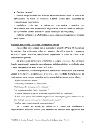 74
Eletrólise da água21
- mostrar aos professores uma atividade experimental com caráter de verificação,
apresentando no roteiro os resultados a serem obtidos pelos estudantes ao
realizarem suas observações;
- estabelecer, junto com os professores, uma análise comparativa dos
experimentos realizados em relação a: organização, materiais utilizados, execução
do experimento, coleta e análise dos dados e condução da aula prática;
- incitar os professores a refletir sobre as exigências cognitivas presentes em cada
experimento.
Avaliação do Encontro – Visão dos Professores Cursistas
As questões apresentadas para a avaliação do encontro (Anexo 14) referem-se
às opiniões dos professores sobre os assuntos discutidos durante o encontro,
verificando quais atividades consideraram importantes e quais as idéias eram
desconhecidas por eles.
Os professores consideram importantes: a própria execução das atividades
(caráter operacional), sua postura em relação ao trabalho solicitado e a reflexão sobre
o papel da experimentação no ensino de Química.
Os professores, no âmbito operacional, destacaram a simplicidade dos materiais
usados e dos roteiros, a organização, a execução, a necessidade de improvisação ao
realizarem os experimentos propostos, sendo apresentados a seguir alguns relatos:
“Simplicidade de experimentos...”
“Demonstrações também são interessantes.”
“Valorização das técnicas a serem utilizadas.”
“...o importante também é saber improvisar.”
“A questão da organização, que mostra bem a aplicabilidade das experiências.”
“É mais válido aplicar uma atividade simples do que uma complexa, pois a simplicidade dos
fatos pode até mesmo enriquecer o conhecimento dos alunos.”
“Analisar o experimento antes de propor aos alunos.”.
Já no aspecto da atitude, os professores apontaram que perceberam a
importância das atividades práticas, para a melhoria da interação entre o professor e os
21
LEMBO, A. Química: Realidade e Contexto: Química Geral. São Paulo: Ática, 1999, v. 1.
 
