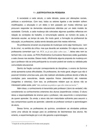 3
1 – JUSTIFICATIVA DA PESQUISA
A sociedade a cada século, a cada década, passa por alterações sociais,
políticas e econômicas. Com isso, todos os setores ligados a ela também sofrem
modificações; a educação é um deles e tem passado por muitas reformas que
procuram responder às demandas educacionais referidas por um dado modelo de
sociedade. Contudo, a cada mudança são colocadas algumas questões reflexivas em
relação às condições de trabalho, à remuneração salarial, ao número de aulas, à
demanda escolar, ao tempo de aula. De modo geral, a formação do profissional da
educação, os professores, acaba sendo deixada para trás nestas reformas.
Os professores encaram as propostas de mudanças como algo hierárquico, ‘vem
lá de cima’, no sentido de crítica, mas que deverão ser acatadas. Em alguns casos, os
professores comentam que “ah, PCN, eu já ouvi falar sobre isso...”, talvez eles nem os
tenham lido, e às vezes, os PCN (Parâmetros Curriculares Nacionais) estão guardados
a sete chaves nas escolas. Desse modo, dificilmente alguma proposta de mudança em
que o professor não se sinta participante ou co-autor poderá ser aceita ou validada pela
comunidade educacional.
Dentro da fração curricular correspondente às disciplinas, o ensino de Química
ainda apresenta outras dificuldades. Os professores, de modo geral, alegam que não é
possível ministrar uma boa aula, pois não realizam atividades práticas devido a falta de
condições para executá-las, desde aspectos físicos (laboratório) até materiais
(reagentes e vidrarias). Com isso, os professores relatam que os alunos não se
interessam pelas aulas, pois “não realizam na prática o que eles vêem na teoria”1
.
Além disso, o conhecimento é transmitido pelo professor (‘dono da verdade’) não
considerando os conhecimentos anteriores dos alunos (experiências vividas). O aluno
deixa a responsabilidade de ensinar para o professor, não assumindo o compromisso
de querer aprender. Ou ainda, o aluno não tem maturidade suficiente para assumir o
seu compromisso quanto ao aprender, cabendo ao professor conduzir a aprendizagem
do aluno.
Dessa forma, os professores de química, consideram as atividades práticas
como uma válvula de escape para os problemas de desinteresse dos alunos. No
entanto, a experimentação por si só não garante a aprendizagem.
1
Citação de um dos professores envolvidos nesta pesquisa.
 