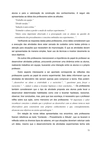 75
alunos e para a valorização da construção dos conhecimentos. A seguir são
apresentadas as idéias dos professores sobre as atitudes:
“Trabalho em equipe.”
“Dividir tarefas.”
“Indução à auto-estima.”
“Estimular o aluno a perder o medo de realizar experimentos.”
“Outra coisa importante observada é a preocupação com os alunos na questão do
entendimento dos procedimentos e conceitos embutidos nos experimentos...”.
Verificando as respostas dadas pelos professores, cinco deles consideraram que
a execução das atividades deve estar cercada de cuidados como testes prévios e
atenção para situações que necessitem de improvisação. E que as atividades devem
ser apresentadas de maneira simples, fazer uso de técnicas e mostrar claramente os
seus objetivos.
Os outros três professores mencionaram a importância do papel do professor ao
desenvolver atividades práticas, procurando promover uma dinâmica entre os alunos,
realizando trabalhos em equipe, buscando uma interação entre os alunos e o próprio
professor.
Outro aspecto interessante a ser apontado corresponde às reflexões dos
professores quanto ao papel do ensino experimental. Seis deles informaram que as
atividades de laboratório não servem apenas para comprovar a teoria. Elas podem:
“...desenvolver no aluno a criatividade e o raciocínio.”, “...questionar para forçar o
raciocínio.”, “...induzir o aluno a levantar hipóteses e tirar conclusões...”. Os professores
também consideraram que o tipo de atividade proposta aos alunos pode levar a
desenvolver determinadas habilidades como criar e levantar hipóteses, raciocinar,
observar, tirar conclusões, mas, para que isso aconteça, é necessário que o professor
reflita sobre sua ação, como menciona um dos professores: “O importante é saber
reconhecer conceitos e atitudes que o professor ao desenvolver com os alunos torne-os mais
observadores para construírem seus próprios conhecimentos e que, conseqüentemente,
alcancem seus objetivos no ensino aprendizagem.”.
Em relação às novas idéias apresentadas nos encontros, seis professores
fizeram referência ao texto “Conteúdo – Procedimento e Atitude”, que os levaram à
reflexão sobre os diversos tipos de saberes, em que situações deveriam valorizar cada
um deles, mesmo que o desenvolvimento de atividades experimentais tenha sido
 