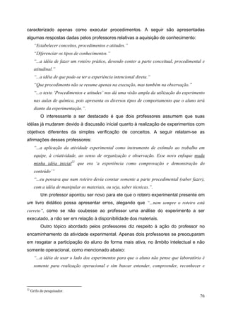 76
caracterizado apenas como executar procedimentos. A seguir são apresentadas
algumas respostas dadas pelos professores relativas a aquisição de conhecimento:
“Estabelecer conceitos, procedimentos e atitudes.”
“Diferenciar os tipos de conhecimentos.”
“...a idéia de fazer um roteiro prático, devendo conter a parte conceitual, procedimental e
atitudinal.”
“...a idéia de que pode-se ter a experiência intencional direta.”
“Que procedimento não se resume apenas na execução, mas também na observação.”
“...o texto ‘Procedimentos e atitudes’ nos dá uma visão ampla da utilização do experimento
nas aulas de química, pois apresenta os diversos tipos de comportamento que o aluno terá
diante da experimentação.”.
O interessante a ser destacado é que dois professores assumem que suas
idéias já mudaram devido à discussão inicial quanto à realização de experimentos com
objetivos diferentes da simples verificação de conceitos. A seguir relatam-se as
afirmações desses professores:
“...a aplicação da atividade experimental como instrumento de estímulo ao trabalho em
equipe, à criatividade, ao senso de organização e observação. Esse novo enfoque muda
minha idéia inicial22
que era ‘a experiência como comprovação e demonstração do
conteúdo’”
“...eu pensava que num roteiro devia constar somente a parte procedimental (saber fazer),
com a idéia de manipular os materiais, ou seja, saber técnicas.”.
Um professor apontou ser novo para ele que o roteiro experimental presente em
um livro didático possa apresentar erros, alegando que “...nem sempre o roteiro está
correto”, como se não coubesse ao professor uma análise do experimento a ser
executado, a não ser em relação à disponibilidade dos materiais.
Outro tópico abordado pelos professores diz respeito à ação do professor no
encaminhamento da atividade experimental. Apenas dois professores se preocuparam
em resgatar a participação do aluno de forma mais ativa, no âmbito intelectual e não
somente operacional, como mencionado abaixo:
“...a idéia de usar o lado dos experimentos para que o aluno não pense que laboratório é
somente para realização operacional e sim buscar entender, compreender, reconhecer e
22
Grifo do pesquisador.
 