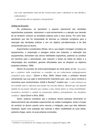 77
usar esses experimentos como um dos recursos para sanar e aprimorar as suas dúvidas e
conhecimentos.”
“...não devemos dar as respostas e sim questionar.”
Análise do Encontro
Os professores, ao apontarem o aspecto operacional das atividades
experimentais propostas, valorizaram o auto-conhecimento e a atenção que deverão
ter ao tentarem conduzir as atividades práticas junto a seus alunos. Por outro lado,
apontaram que não há necessidade de técnicas ou materiais complexos para a
execução das atividades práticas e sim um objetivo pré-determinado e de fácil
compreensão para os alunos.
Experimentos considerados difíceis, isto é, que exigem montagem complexa de
equipamentos, a preparação e pesagem prévia dos materiais, a calibração dos
equipamentos, demandam dos alunos habilidades específicas, podendo se constituir
em barreiras para o aprendizado, pois reduzem o tempo da coleta de dados e a
interpretação dos resultados, gerando dificuldades para se atingirem os objetivos
propostos (Hodson, 1994).
Dentro do processo de ensino-aprendizagem de modo geral, se faz “necessário
que o professor saiba transformar os conteúdos em um conhecimento pedagogicamente
assimilável pelos alunos.” (Zanon e Silva, 2000). Desse modo, o professor deveria
compreender que sua ação é extremamente importante para que o aluno construa e
reconstrua seus conhecimentos. Astolfi e Develay23
revelam que “o valor intrínseco de
um conteúdo nunca é suficiente para fundar sua inserção didática. Afirmam que esta depende
também de um projeto educativo que conduza a uma seleção dentre as várias possibilidades,
tornando-se inevitável o cuidado na transposição didática, principalmente, nas disciplinas
científicas” (apud Zanon e Silva, 2000).
Assim, pode-se considerar que o professor deverá participar ativamente no
desenvolvimento das atividades experimentais de caráter investigativo, tendo a função
de conduzir os alunos usando como recurso a instigação, para que eles elaborem
hipóteses, façam uma avaliação das mesmas e dêem credibilidade às suas idéias,
podendo chegar, assim, às suas próprias conclusões.
23
ASTOLFI, J. P. & DEVELAY, M. A Didática das Ciências. Campinas-SP: Papirus, 1990.
 