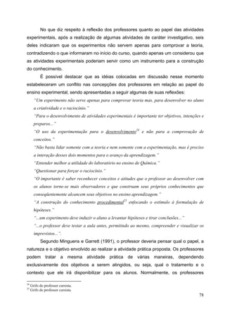 78
No que diz respeito à reflexão dos professores quanto ao papel das atividades
experimentais, após a realização de algumas atividades de caráter investigativo, seis
deles indicaram que os experimentos não servem apenas para comprovar a teoria,
contradizendo o que informaram no início do curso, quando apenas um considerou que
as atividades experimentais poderiam servir como um instrumento para a construção
do conhecimento.
É possível destacar que as idéias colocadas em discussão nesse momento
estabeleceram um conflito nas concepções dos professores em relação ao papel do
ensino experimental, sendo apresentadas a seguir algumas de suas reflexões:
“Um experimento não serve apenas para comprovar teoria mas, para desenvolver no aluno
a criatividade e o raciocínio.”
“Para o desenvolvimento de atividades experimentais é importante ter objetivos, intenções e
preparos...”
“O uso da experimentação para o desenvolvimento24
e não para a comprovação de
conceitos.”
“Não basta lidar somente com a teoria e nem somente com a experimentação, mas é preciso
a interação desses dois momentos para o avanço da aprendizagem.”
“Entender melhor a utilidade do laboratório no ensino de Química.”
“Questionar para forçar o raciocínio.”
“O importante é saber reconhecer conceitos e atitudes que o professor ao desenvolver com
os alunos torne-se mais observadores e que construam seus próprios conhecimentos que
conseqüentemente alcancem seus objetivos no ensino aprendizagem.”
“A construção do conhecimento procedimental25
enfocando o estímulo à formulação de
hipóteses.”
“...um experimento deve induzir o aluno a levantar hipóteses e tirar conclusões...”
“...o professor deve testar a aula antes, permitindo ao mesmo, compreender e visualizar os
imprevistos...”.
Segundo Minguens e Garrett (1991), o professor deveria pensar qual o papel, a
natureza e o objetivo envolvido ao realizar a atividade prática proposta. Os professores
podem tratar a mesma atividade prática de várias maneiras, dependendo
exclusivamente dos objetivos a serem atingidos, ou seja, qual o tratamento e o
contexto que ele irá disponibilizar para os alunos. Normalmente, os professores
24
Grifo do professor cursista.
25
Grifo do professor cursista.
 